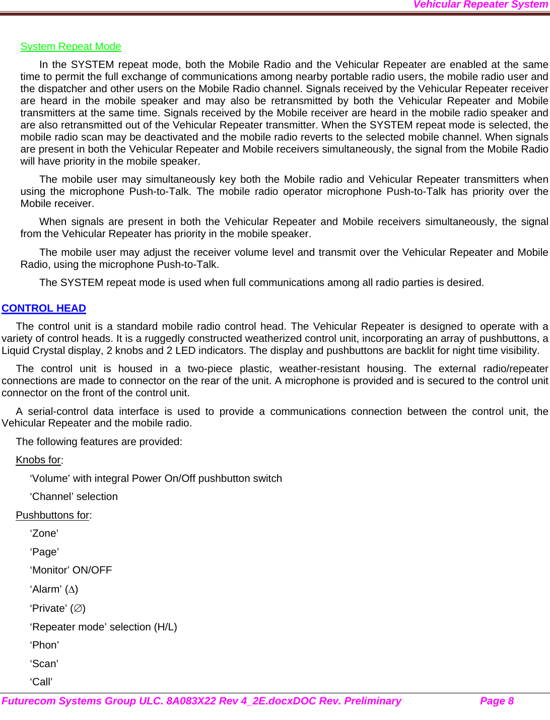 Vehicular Repeater System Futurecom Systems Group ULC. 8A083X22 Rev 4_2E.docxDOC Rev. Preliminary                           Page 8    System Repeat Mode In the SYSTEM repeat mode, both the Mobile Radio and the Vehicular Repeater are enabled at the same time to permit the full exchange of communications among nearby portable radio users, the mobile radio user and the dispatcher and other users on the Mobile Radio channel. Signals received by the Vehicular Repeater receiver are heard in the mobile speaker and may also be retransmitted by both the Vehicular Repeater and Mobile transmitters at the same time. Signals received by the Mobile receiver are heard in the mobile radio speaker and are also retransmitted out of the Vehicular Repeater transmitter. When the SYSTEM repeat mode is selected, the mobile radio scan may be deactivated and the mobile radio reverts to the selected mobile channel. When signals are present in both the Vehicular Repeater and Mobile receivers simultaneously, the signal from the Mobile Radio will have priority in the mobile speaker.  The mobile user may simultaneously key both the Mobile radio and Vehicular Repeater transmitters when using the microphone Push-to-Talk. The mobile radio operator microphone Push-to-Talk has priority over the Mobile receiver. When signals are present in both the Vehicular Repeater and Mobile receivers simultaneously, the signal from the Vehicular Repeater has priority in the mobile speaker. The mobile user may adjust the receiver volume level and transmit over the Vehicular Repeater and Mobile Radio, using the microphone Push-to-Talk.  The SYSTEM repeat mode is used when full communications among all radio parties is desired. CONTROL HEAD The control unit is a standard mobile radio control head. The Vehicular Repeater is designed to operate with a variety of control heads. It is a ruggedly constructed weatherized control unit, incorporating an array of pushbuttons, a Liquid Crystal display, 2 knobs and 2 LED indicators. The display and pushbuttons are backlit for night time visibility.  The control unit is housed in a two-piece plastic, weather-resistant housing. The external radio/repeater connections are made to connector on the rear of the unit. A microphone is provided and is secured to the control unit connector on the front of the control unit.  A serial-control data interface is used to provide a communications connection between the control unit, the Vehicular Repeater and the mobile radio.  The following features are provided: Knobs for: ‘Volume’ with integral Power On/Off pushbutton switch ‘Channel’ selection Pushbuttons for: ‘Zone’ ‘Page’ ‘Monitor’ ON/OFF ‘Alarm’ () ‘Private’ () ‘Repeater mode’ selection (H/L) ‘Phon’ ‘Scan’ ‘Call’ 