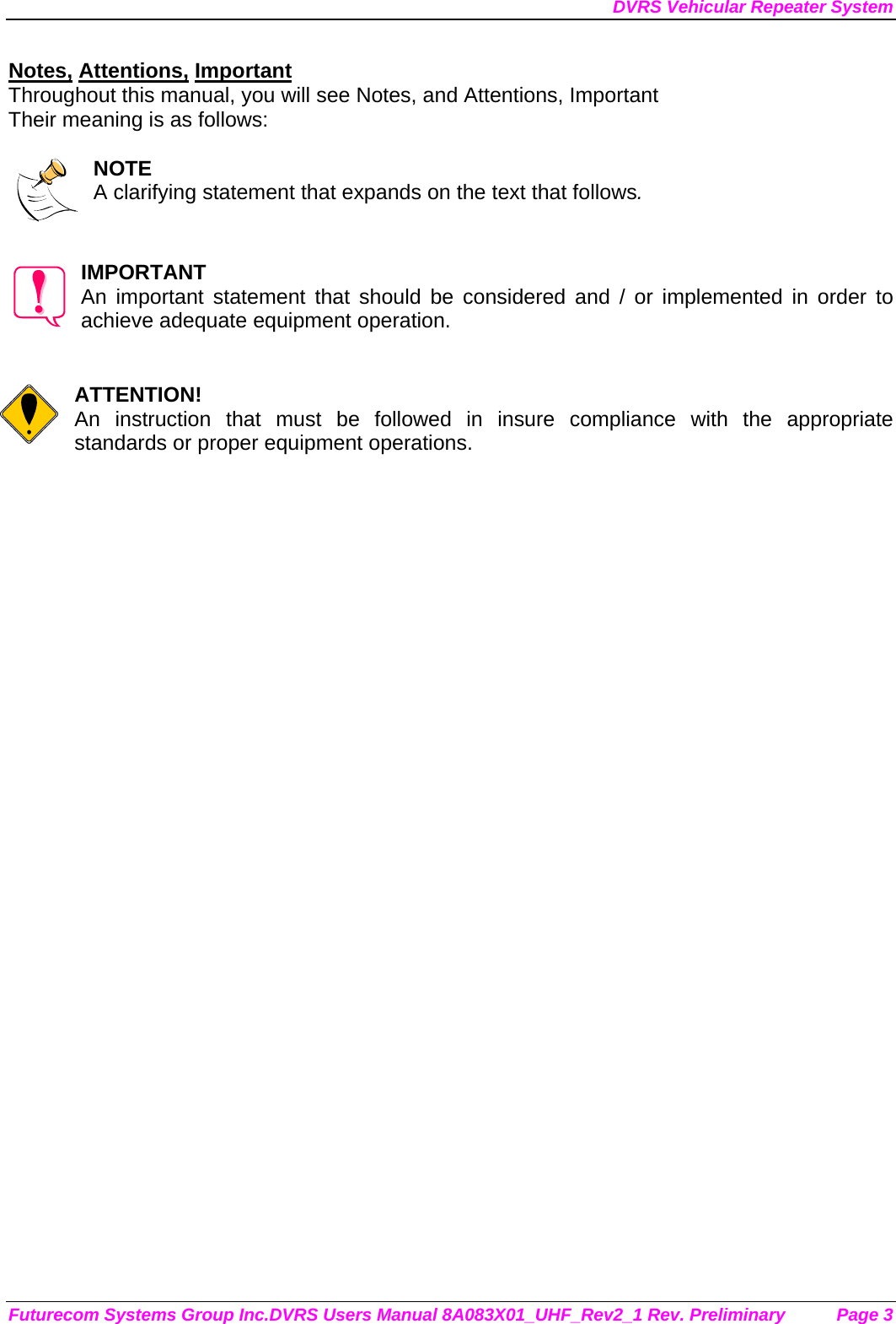 DVRS Vehicular Repeater System Futurecom Systems Group Inc.DVRS Users Manual 8A083X01_UHF_Rev2_1 Rev. Preliminary  Page 3 Notes, Attentions, Important Throughout this manual, you will see Notes, and Attentions, Important Their meaning is as follows:  NOTE A clarifying statement that expands on the text that follows.   IMPORTANT An important statement that should be considered and / or implemented in order to achieve adequate equipment operation.   ATTENTION! An instruction that must be followed in insure compliance with the appropriate standards or proper equipment operations.      