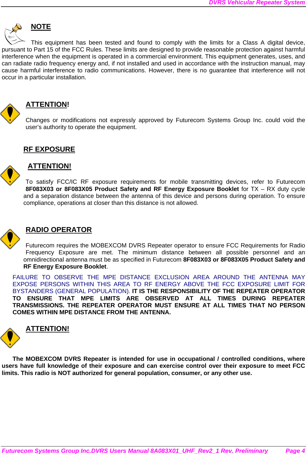 DVRS Vehicular Repeater System Futurecom Systems Group Inc.DVRS Users Manual 8A083X01_UHF_Rev2_1 Rev. Preliminary  Page 4  NOTE  This equipment has been tested and found to comply with the limits for a Class A digital device, pursuant to Part 15 of the FCC Rules. These limits are designed to provide reasonable protection against harmful interference when the equipment is operated in a commercial environment. This equipment generates, uses, and can radiate radio frequency energy and, if not installed and used in accordance with the instruction manual, may cause harmful interference to radio communications. However, there is no guarantee that interference will not occur in a particular installation.   ATTENTION!  Changes or modifications not expressly approved by Futurecom Systems Group Inc. could void the user’s authority to operate the equipment.  RF EXPOSURE     ATTENTION!  To satisfy FCC/IC RF exposure requirements for mobile transmitting devices, refer to Futurecom 8F083X03 or 8F083X05 Product Safety and RF Energy Exposure Booklet for TX – RX duty cycle and a separation distance between the antenna of this device and persons during operation. To ensure compliance, operations at closer than this distance is not allowed.    RADIO OPERATOR  Futurecom requires the MOBEXCOM DVRS Repeater operator to ensure FCC Requirements for Radio Frequency Exposure are met. The minimum distance between all possible personnel and an omnidirectional antenna must be as specified in Futurecom 8F083X03 or 8F083X05 Product Safety and RF Energy Exposure Booklet.  FAILURE TO OBSERVE THE MPE DISTANCE EXCLUSION AREA AROUND THE ANTENNA MAY EXPOSE PERSONS WITHIN THIS AREA TO RF ENERGY ABOVE THE FCC EXPOSURE LIMIT FOR BYSTANDERS (GENERAL POPULATION). IT IS THE RESPONSIBILITY OF THE REPEATER OPERATOR TO ENSURE THAT MPE LIMITS ARE OBSERVED AT ALL TIMES DURING REPEATER TRANSMISSIONS. THE REPEATER OPERATOR MUST ENSURE AT ALL TIMES THAT NO PERSON COMES WITHIN MPE DISTANCE FROM THE ANTENNA.  ATTENTION!  The MOBEXCOM DVRS Repeater is intended for use in occupational / controlled conditions, where users have full knowledge of their exposure and can exercise control over their exposure to meet FCC limits. This radio is NOT authorized for general population, consumer, or any other use.  