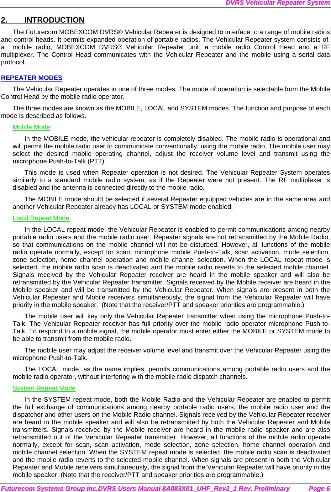 DVRS Vehicular Repeater System Futurecom Systems Group Inc.DVRS Users Manual 8A083X01_UHF_Rev2_1 Rev. Preliminary  Page 6 2. INTRODUCTION The Futurecom MOBEXCOM DVRS® Vehicular Repeater is designed to interface to a range of mobile radios and control heads. It permits expanded operation of portable radios. The Vehicular Repeater system consists of. a  mobile radio, MOBEXCOM DVRS® Vehicular Repeater unit, a mobile radio Control Head and a RF multiplexer. The Control Head communicates with the Vehicular Repeater and the mobile using a serial data protocol.  REPEATER MODES The Vehicular Repeater operates in one of three modes. The mode of operation is selectable from the Mobile Control Head by the mobile radio operator.  The three modes are known as the MOBILE, LOCAL and SYSTEM modes. The function and purpose of each mode is described as follows. Mobile Mode In the MOBILE mode, the vehicular repeater is completely disabled. The mobile radio is operational and will permit the mobile radio user to communicate conventionally, using the mobile radio. The mobile user may select the desired mobile operating channel, adjust the receiver volume level and transmit using the microphone Push-to-Talk (PTT).  This mode is used when Repeater operation is not desired. The Vehicular Repeater System operates similarly to a standard mobile radio system, as if the Repeater were not present. The RF multiplexer is disabled and the antenna is connected directly to the mobile radio. The MOBILE mode should be selected if several Repeater equipped vehicles are in the same area and another Vehicular Repeater already has LOCAL or SYSTEM mode enabled. Local Repeat Mode In the LOCAL repeat mode, the Vehicular Repeater is enabled to permit communications among nearby portable radio users and the mobile radio user. Repeater signals are not retransmitted by the Mobile Radio, so that communications on the mobile channel will not be disturbed. However, all functions of the mobile radio operate normally, except for scan, microphone mobile Push-to-Talk, scan activation, mode selection, zone selection, home channel operation and mobile channel selection. When the LOCAL repeat mode is selected, the mobile radio scan is deactivated and the mobile radio reverts to the selected mobile channel.  Signals received by the Vehicular Repeater receiver are heard in the mobile speaker and will also be retransmitted by the Vehicular Repeater transmitter. Signals received by the Mobile receiver are heard in the Mobile speaker and will be transmitted by the Vehicular Repeater. When signals are present in both the Vehicular Repeater and Mobile receivers simultaneously, the signal from the Vehicular Repeater will have priority in the mobile speaker.  (Note that the receiver/PTT and speaker priorities are programmable.) The mobile user will key only the Vehicular Repeater transmitter when using the microphone Push-to-Talk. The Vehicular Repeater receiver has full priority over the mobile radio operator microphone Push-to-Talk. To respond to a mobile signal, the mobile operator must enter either the MOBILE or SYSTEM mode to be able to transmit from the mobile radio.  The mobile user may adjust the receiver volume level and transmit over the Vehicular Repeater using the microphone Push-to-Talk.  The LOCAL mode, as the name implies, permits communications among portable radio users and the mobile radio operator, without interfering with the mobile radio dispatch channels.  System Repeat Mode In the SYSTEM repeat mode, both the Mobile Radio and the Vehicular Repeater are enabled to permit the full exchange of communications among nearby portable radio users, the mobile radio user and the dispatcher and other users on the Mobile Radio channel. Signals received by the Vehicular Repeater receiver are heard in the mobile speaker and will also be retransmitted by both the Vehicular Repeater and Mobile transmitters. Signals received by the Mobile receiver are heard in the mobile radio speaker and are also retransmitted out of the Vehicular Repeater transmitter. However, all functions of the mobile radio operate normally, except for scan, scan activation, mode selection, zone selection, home channel operation and mobile channel selection. When the SYSTEM repeat mode is selected, the mobile radio scan is deactivated and the mobile radio reverts to the selected mobile channel. When signals are present in both the Vehicular Repeater and Mobile receivers simultaneously, the signal from the Vehicular Repeater will have priority in the mobile speaker. (Note that the receiver/PTT and speaker priorities are programmable.) 