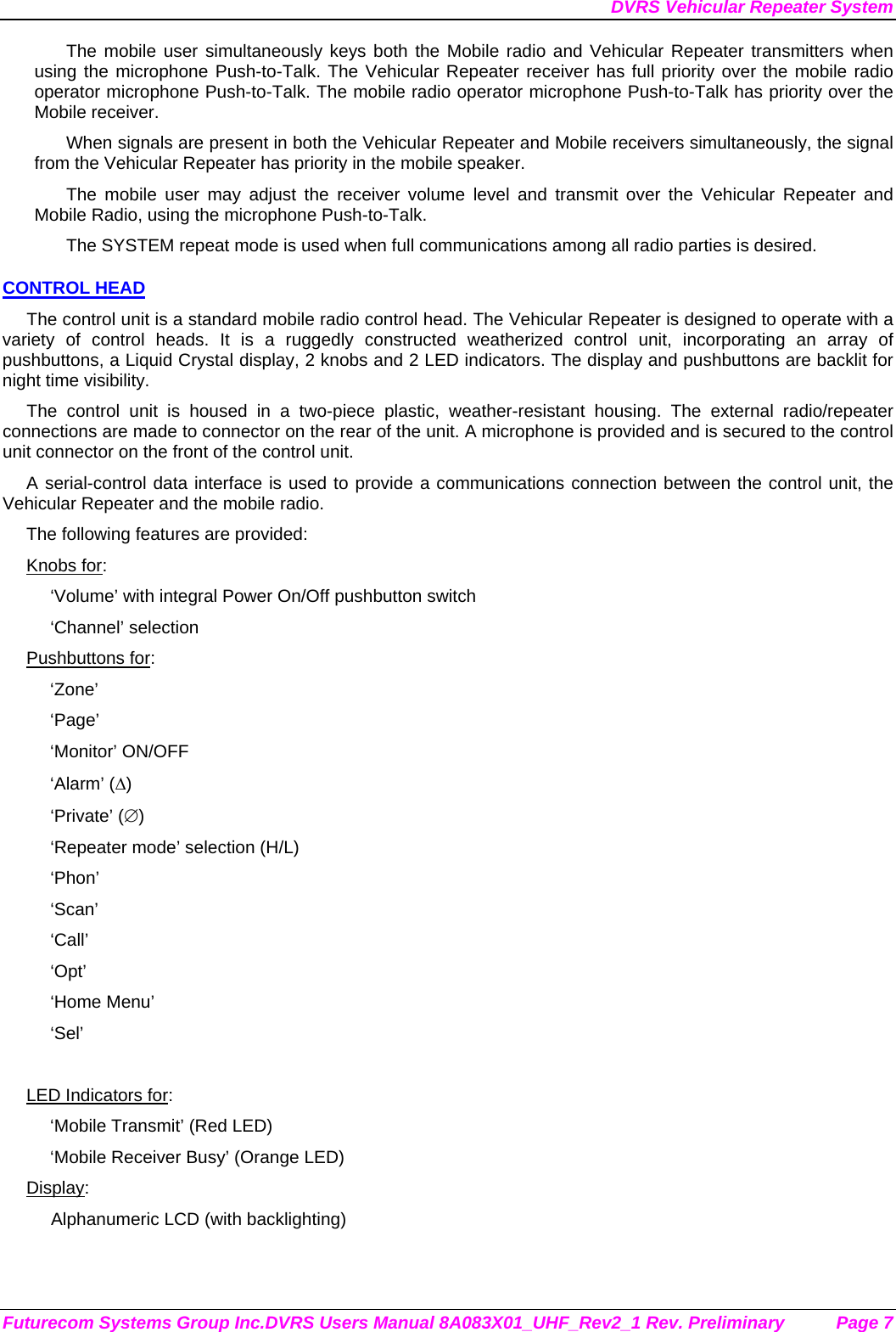 DVRS Vehicular Repeater System Futurecom Systems Group Inc.DVRS Users Manual 8A083X01_UHF_Rev2_1 Rev. Preliminary  Page 7 The mobile user simultaneously keys both the Mobile radio and Vehicular Repeater transmitters when using the microphone Push-to-Talk. The Vehicular Repeater receiver has full priority over the mobile radio operator microphone Push-to-Talk. The mobile radio operator microphone Push-to-Talk has priority over the Mobile receiver. When signals are present in both the Vehicular Repeater and Mobile receivers simultaneously, the signal from the Vehicular Repeater has priority in the mobile speaker. The mobile user may adjust the receiver volume level and transmit over the Vehicular Repeater and Mobile Radio, using the microphone Push-to-Talk.  The SYSTEM repeat mode is used when full communications among all radio parties is desired. CONTROL HEAD The control unit is a standard mobile radio control head. The Vehicular Repeater is designed to operate with a variety of control heads. It is a ruggedly constructed weatherized control unit, incorporating an array of pushbuttons, a Liquid Crystal display, 2 knobs and 2 LED indicators. The display and pushbuttons are backlit for night time visibility.  The control unit is housed in a two-piece plastic, weather-resistant housing. The external radio/repeater connections are made to connector on the rear of the unit. A microphone is provided and is secured to the control unit connector on the front of the control unit.  A serial-control data interface is used to provide a communications connection between the control unit, the Vehicular Repeater and the mobile radio.  The following features are provided: Knobs for: ‘Volume’ with integral Power On/Off pushbutton switch ‘Channel’ selection Pushbuttons for: ‘Zone’ ‘Page’ ‘Monitor’ ON/OFF ‘Alarm’ (∆) ‘Private’ (∅) ‘Repeater mode’ selection (H/L) ‘Phon’ ‘Scan’ ‘Call’ ‘Opt’ ‘Home Menu’ ‘Sel’  LED Indicators for: ‘Mobile Transmit’ (Red LED) ‘Mobile Receiver Busy’ (Orange LED) Display: Alphanumeric LCD (with backlighting) 