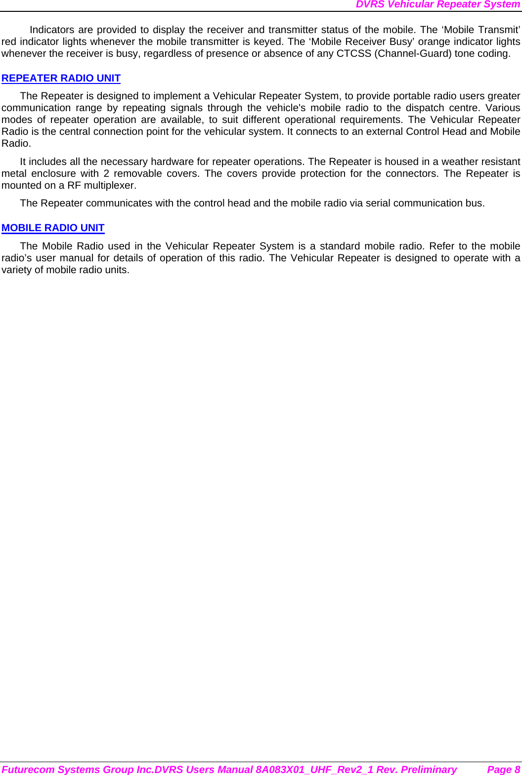 DVRS Vehicular Repeater System Futurecom Systems Group Inc.DVRS Users Manual 8A083X01_UHF_Rev2_1 Rev. Preliminary  Page 8 Indicators are provided to display the receiver and transmitter status of the mobile. The ‘Mobile Transmit’ red indicator lights whenever the mobile transmitter is keyed. The ‘Mobile Receiver Busy’ orange indicator lights whenever the receiver is busy, regardless of presence or absence of any CTCSS (Channel-Guard) tone coding.  REPEATER RADIO UNIT The Repeater is designed to implement a Vehicular Repeater System, to provide portable radio users greater communication range by repeating signals through the vehicle&apos;s mobile radio to the dispatch centre. Various modes of repeater operation are available, to suit different operational requirements. The Vehicular Repeater Radio is the central connection point for the vehicular system. It connects to an external Control Head and Mobile Radio.  It includes all the necessary hardware for repeater operations. The Repeater is housed in a weather resistant metal enclosure with 2 removable covers. The covers provide protection for the connectors. The Repeater is mounted on a RF multiplexer. The Repeater communicates with the control head and the mobile radio via serial communication bus.   MOBILE RADIO UNIT The Mobile Radio used in the Vehicular Repeater System is a standard mobile radio. Refer to the mobile radio’s user manual for details of operation of this radio. The Vehicular Repeater is designed to operate with a variety of mobile radio units. 