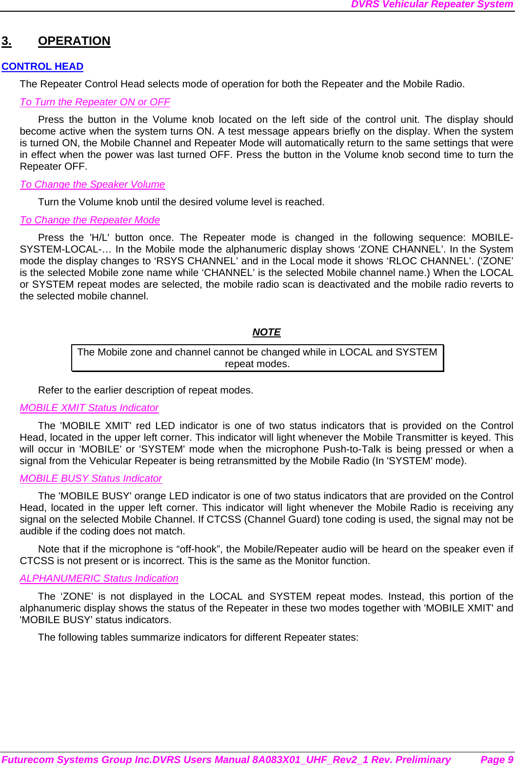 DVRS Vehicular Repeater System Futurecom Systems Group Inc.DVRS Users Manual 8A083X01_UHF_Rev2_1 Rev. Preliminary  Page 9 3. OPERATION CONTROL HEAD The Repeater Control Head selects mode of operation for both the Repeater and the Mobile Radio. To Turn the Repeater ON or OFF Press the button in the Volume knob located on the left side of the control unit. The display should become active when the system turns ON. A test message appears briefly on the display. When the system is turned ON, the Mobile Channel and Repeater Mode will automatically return to the same settings that were in effect when the power was last turned OFF. Press the button in the Volume knob second time to turn the Repeater OFF. To Change the Speaker Volume Turn the Volume knob until the desired volume level is reached.  To Change the Repeater Mode Press the &apos;H/L&apos; button once. The Repeater mode is changed in the following sequence: MOBILE-SYSTEM-LOCAL-… In the Mobile mode the alphanumeric display shows ‘ZONE CHANNEL’. In the System mode the display changes to ‘RSYS CHANNEL’ and in the Local mode it shows ‘RLOC CHANNEL’. (‘ZONE’ is the selected Mobile zone name while ‘CHANNEL’ is the selected Mobile channel name.) When the LOCAL or SYSTEM repeat modes are selected, the mobile radio scan is deactivated and the mobile radio reverts to the selected mobile channel.   NOTE The Mobile zone and channel cannot be changed while in LOCAL and SYSTEM repeat modes. Refer to the earlier description of repeat modes.  MOBILE XMIT Status Indicator The &apos;MOBILE XMIT&apos; red LED indicator is one of two status indicators that is provided on the Control Head, located in the upper left corner. This indicator will light whenever the Mobile Transmitter is keyed. This will occur in &apos;MOBILE&apos; or &apos;SYSTEM&apos; mode when the microphone Push-to-Talk is being pressed or when a signal from the Vehicular Repeater is being retransmitted by the Mobile Radio (In &apos;SYSTEM&apos; mode). MOBILE BUSY Status Indicator The &apos;MOBILE BUSY&apos; orange LED indicator is one of two status indicators that are provided on the Control Head, located in the upper left corner. This indicator will light whenever the Mobile Radio is receiving any signal on the selected Mobile Channel. If CTCSS (Channel Guard) tone coding is used, the signal may not be audible if the coding does not match. Note that if the microphone is “off-hook”, the Mobile/Repeater audio will be heard on the speaker even if CTCSS is not present or is incorrect. This is the same as the Monitor function. ALPHANUMERIC Status Indication The ‘ZONE’ is not displayed in the LOCAL and SYSTEM repeat modes. Instead, this portion of the alphanumeric display shows the status of the Repeater in these two modes together with &apos;MOBILE XMIT&apos; and &apos;MOBILE BUSY&apos; status indicators. The following tables summarize indicators for different Repeater states: 