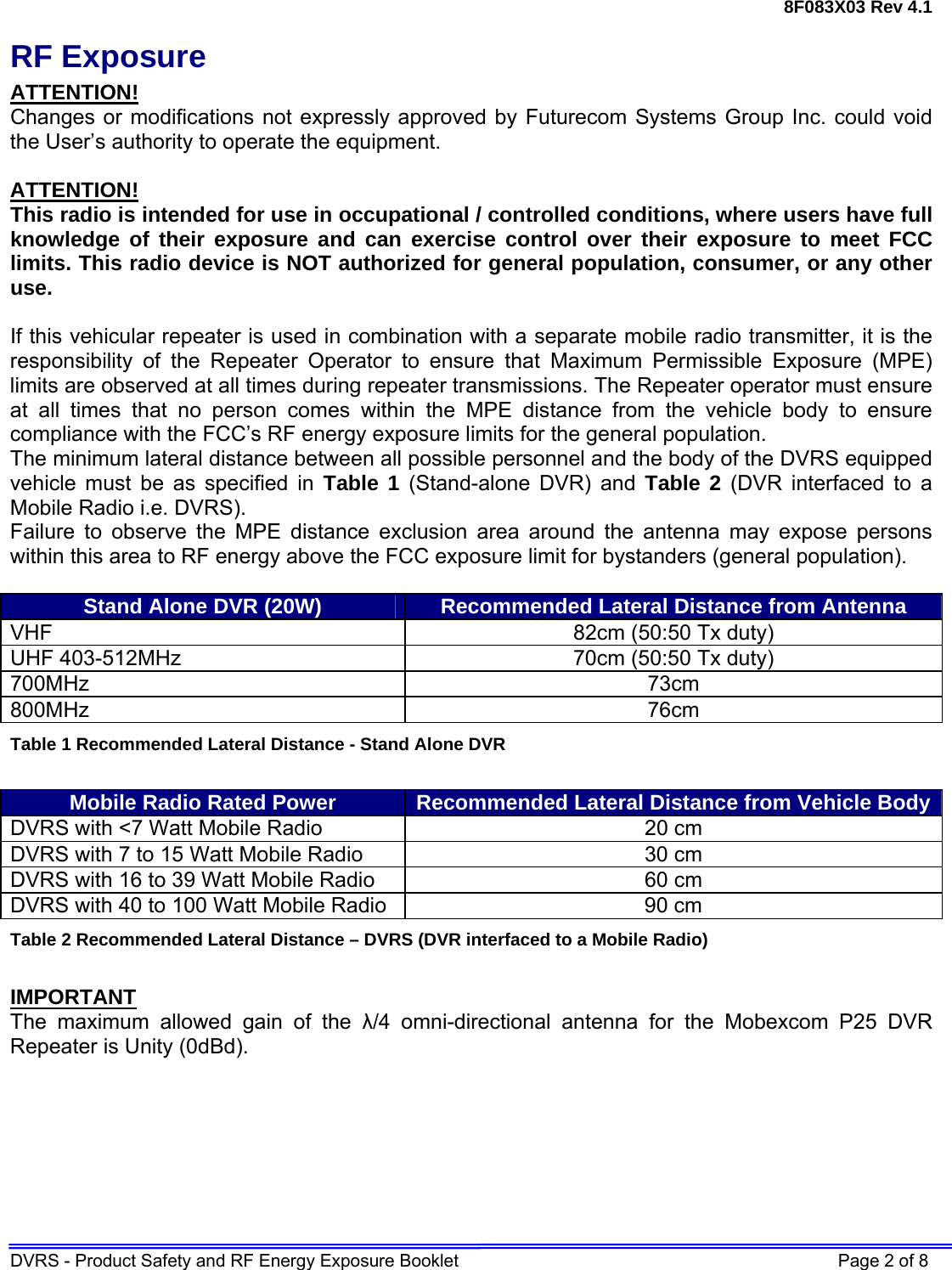 8F083X03 Rev 4.1 DVRS - Product Safety and RF Energy Exposure Booklet    Page 2 of 8 RF Exposure ATTENTION! Changes or modifications not expressly approved by Futurecom Systems Group Inc. could void the User’s authority to operate the equipment.  ATTENTION! This radio is intended for use in occupational / controlled conditions, where users have full knowledge of their exposure and can exercise control over their exposure to meet FCC limits. This radio device is NOT authorized for general population, consumer, or any other use.  If this vehicular repeater is used in combination with a separate mobile radio transmitter, it is the responsibility of the Repeater Operator to ensure that Maximum Permissible Exposure (MPE) limits are observed at all times during repeater transmissions. The Repeater operator must ensure at all times that no person comes within the MPE distance from the vehicle body to ensure compliance with the FCC’s RF energy exposure limits for the general population.  The minimum lateral distance between all possible personnel and the body of the DVRS equipped vehicle must be as specified in Table 1 (Stand-alone DVR) and Table 2 (DVR interfaced to a Mobile Radio i.e. DVRS). Failure to observe the MPE distance exclusion area around the antenna may expose persons within this area to RF energy above the FCC exposure limit for bystanders (general population).   Stand Alone DVR (20W)  Recommended Lateral Distance from Antenna VHF  82cm (50:50 Tx duty) UHF 403-512MHz  70cm (50:50 Tx duty) 700MHz 73cm  800MHz 76cm Table 1 Recommended Lateral Distance - Stand Alone DVR  Mobile Radio Rated Power  Recommended Lateral Distance from Vehicle BodyDVRS with &lt;7 Watt Mobile Radio  20 cm  DVRS with 7 to 15 Watt Mobile Radio  30 cm DVRS with 16 to 39 Watt Mobile Radio  60 cm DVRS with 40 to 100 Watt Mobile Radio  90 cm Table 2 Recommended Lateral Distance – DVRS (DVR interfaced to a Mobile Radio)  IMPORTANT The maximum allowed gain of the λ/4 omni-directional antenna for the Mobexcom P25 DVR Repeater is Unity (0dBd).  