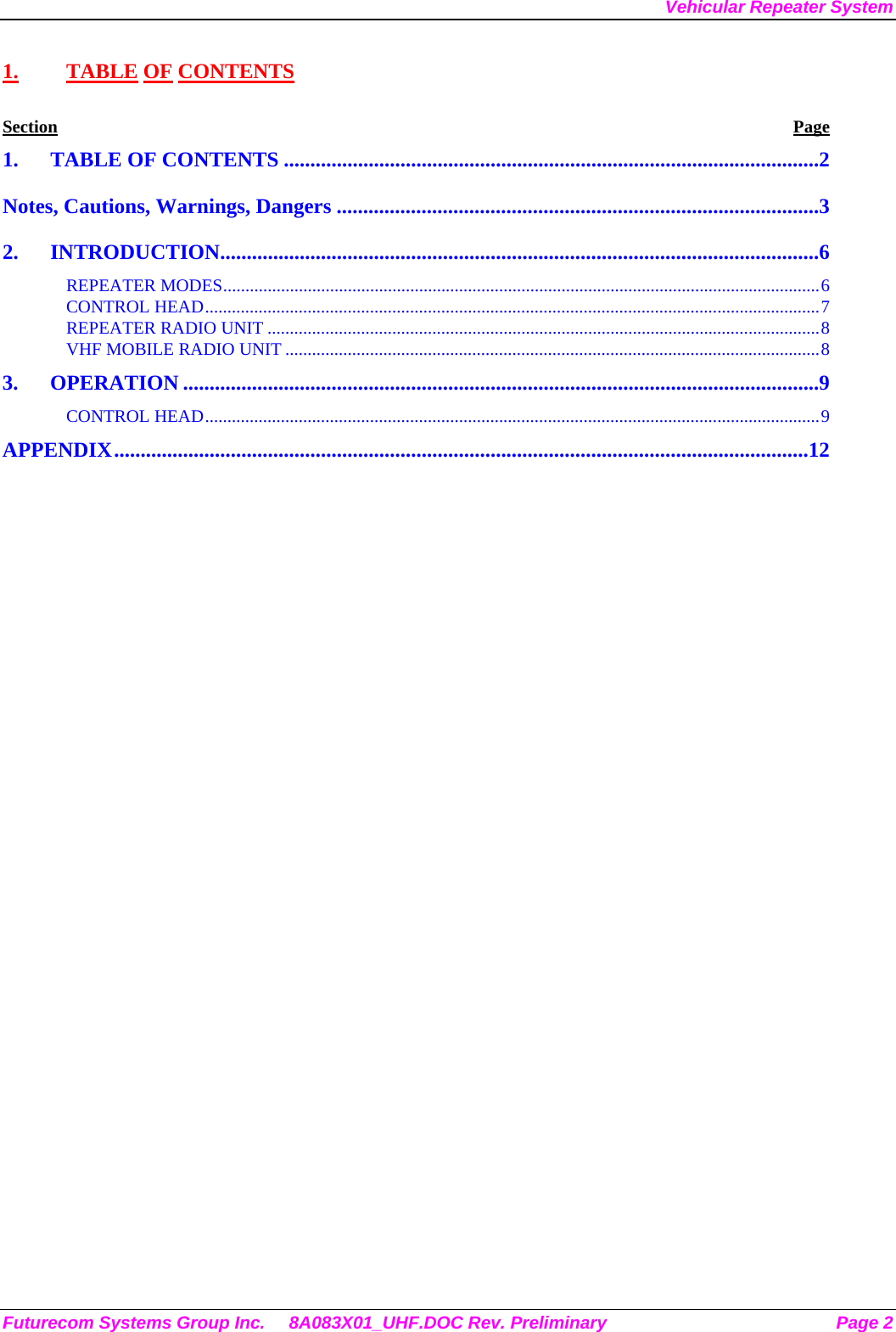 Vehicular Repeater System 1. TABLE OF CONTENTS Section Page 1. TABLE OF CONTENTS .....................................................................................................2 Notes, Cautions, Warnings, Dangers ...........................................................................................3 2. INTRODUCTION.................................................................................................................6 REPEATER MODES......................................................................................................................................6 CONTROL HEAD..........................................................................................................................................7 REPEATER RADIO UNIT ............................................................................................................................8 VHF MOBILE RADIO UNIT ........................................................................................................................8 3. OPERATION ........................................................................................................................9 CONTROL HEAD..........................................................................................................................................9 APPENDIX...................................................................................................................................12  Futurecom Systems Group Inc.  8A083X01_UHF.DOC Rev. Preliminary  Page 2 