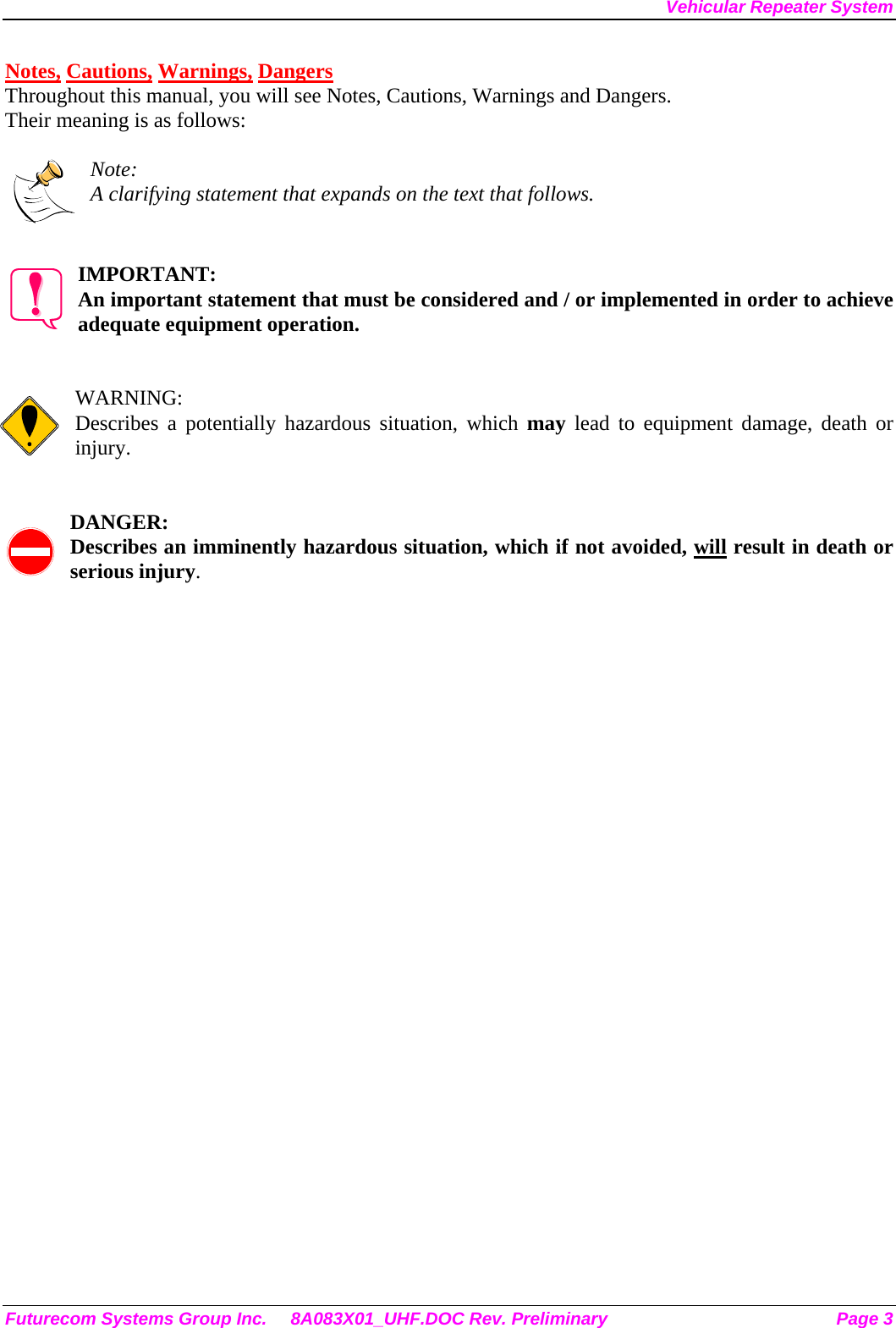Vehicular Repeater System Notes, Cautions, Warnings, Dangers Throughout this manual, you will see Notes, Cautions, Warnings and Dangers. Their meaning is as follows:  Note: A clarifying statement that expands on the text that follows.   IMPORTANT: An important statement that must be considered and / or implemented in order to achieve adequate equipment operation.   WARNING: Describes a potentially hazardous situation, which may lead to equipment damage, death or injury.   DANGER: Describes an imminently hazardous situation, which if not avoided, will result in death or serious injury. Futurecom Systems Group Inc.  8A083X01_UHF.DOC Rev. Preliminary  Page 3 
