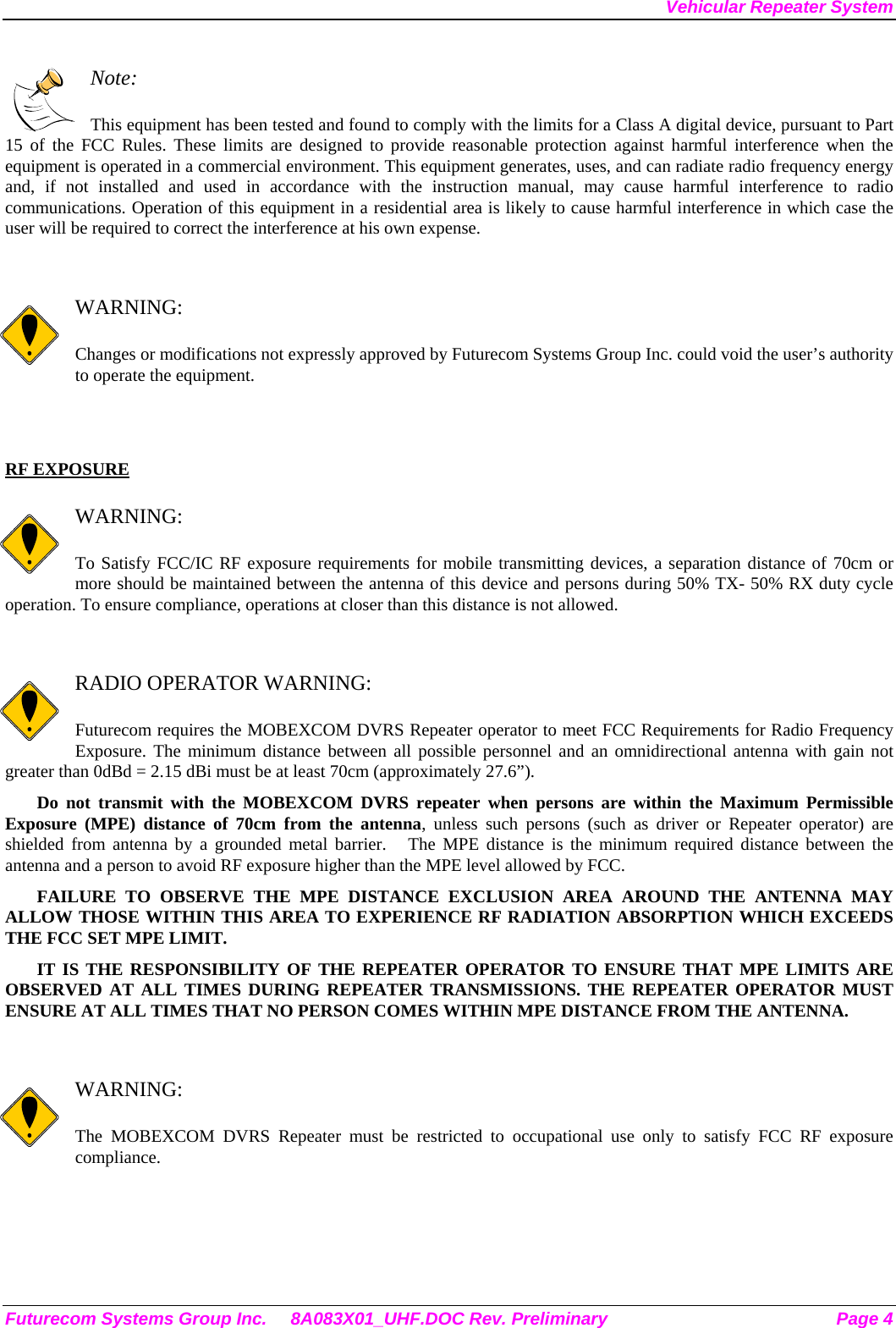 Vehicular Repeater System  Note:  This equipment has been tested and found to comply with the limits for a Class A digital device, pursuant to Part 15 of the FCC Rules. These limits are designed to provide reasonable protection against harmful interference when the equipment is operated in a commercial environment. This equipment generates, uses, and can radiate radio frequency energy and, if not installed and used in accordance with the instruction manual, may cause harmful interference to radio communications. Operation of this equipment in a residential area is likely to cause harmful interference in which case the user will be required to correct the interference at his own expense.   WARNING:  Changes or modifications not expressly approved by Futurecom Systems Group Inc. could void the user’s authority to operate the equipment.   RF EXPOSURE    WARNING:  To Satisfy FCC/IC RF exposure requirements for mobile transmitting devices, a separation distance of 70cm or more should be maintained between the antenna of this device and persons during 50% TX- 50% RX duty cycle operation. To ensure compliance, operations at closer than this distance is not allowed.    RADIO OPERATOR WARNING:  Futurecom requires the MOBEXCOM DVRS Repeater operator to meet FCC Requirements for Radio Frequency Exposure. The minimum distance between all possible personnel and an omnidirectional antenna with gain not greater than 0dBd = 2.15 dBi must be at least 70cm (approximately 27.6”). Do not transmit with the MOBEXCOM DVRS repeater when persons are within the Maximum Permissible Exposure (MPE) distance of 70cm from the antenna, unless such persons (such as driver or Repeater operator) are shielded from antenna by a grounded metal barrier.   The MPE distance is the minimum required distance between the antenna and a person to avoid RF exposure higher than the MPE level allowed by FCC. FAILURE TO OBSERVE THE MPE DISTANCE EXCLUSION AREA AROUND THE ANTENNA MAY ALLOW THOSE WITHIN THIS AREA TO EXPERIENCE RF RADIATION ABSORPTION WHICH EXCEEDS THE FCC SET MPE LIMIT. IT IS THE RESPONSIBILITY OF THE REPEATER OPERATOR TO ENSURE THAT MPE LIMITS ARE OBSERVED AT ALL TIMES DURING REPEATER TRANSMISSIONS. THE REPEATER OPERATOR MUST ENSURE AT ALL TIMES THAT NO PERSON COMES WITHIN MPE DISTANCE FROM THE ANTENNA.   WARNING:  The MOBEXCOM DVRS Repeater must be restricted to occupational use only to satisfy FCC RF exposure compliance.  Futurecom Systems Group Inc.  8A083X01_UHF.DOC Rev. Preliminary  Page 4 