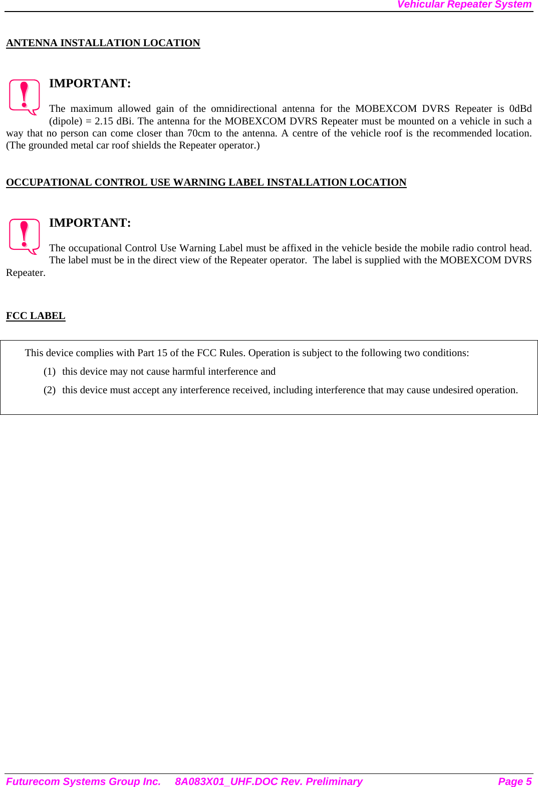 Vehicular Repeater System  ANTENNA INSTALLATION LOCATION  IMPORTANT:  The maximum allowed gain of the omnidirectional antenna for the MOBEXCOM DVRS Repeater is 0dBd (dipole) = 2.15 dBi. The antenna for the MOBEXCOM DVRS Repeater must be mounted on a vehicle in such a way that no person can come closer than 70cm to the antenna. A centre of the vehicle roof is the recommended location. (The grounded metal car roof shields the Repeater operator.)     OCCUPATIONAL CONTROL USE WARNING LABEL INSTALLATION LOCATION  IMPORTANT:  The occupational Control Use Warning Label must be affixed in the vehicle beside the mobile radio control head. The label must be in the direct view of the Repeater operator.  The label is supplied with the MOBEXCOM DVRS Repeater.   FCC LABEL  This device complies with Part 15 of the FCC Rules. Operation is subject to the following two conditions: (1)  this device may not cause harmful interference and (2)  this device must accept any interference received, including interference that may cause undesired operation.   Futurecom Systems Group Inc.  8A083X01_UHF.DOC Rev. Preliminary  Page 5 