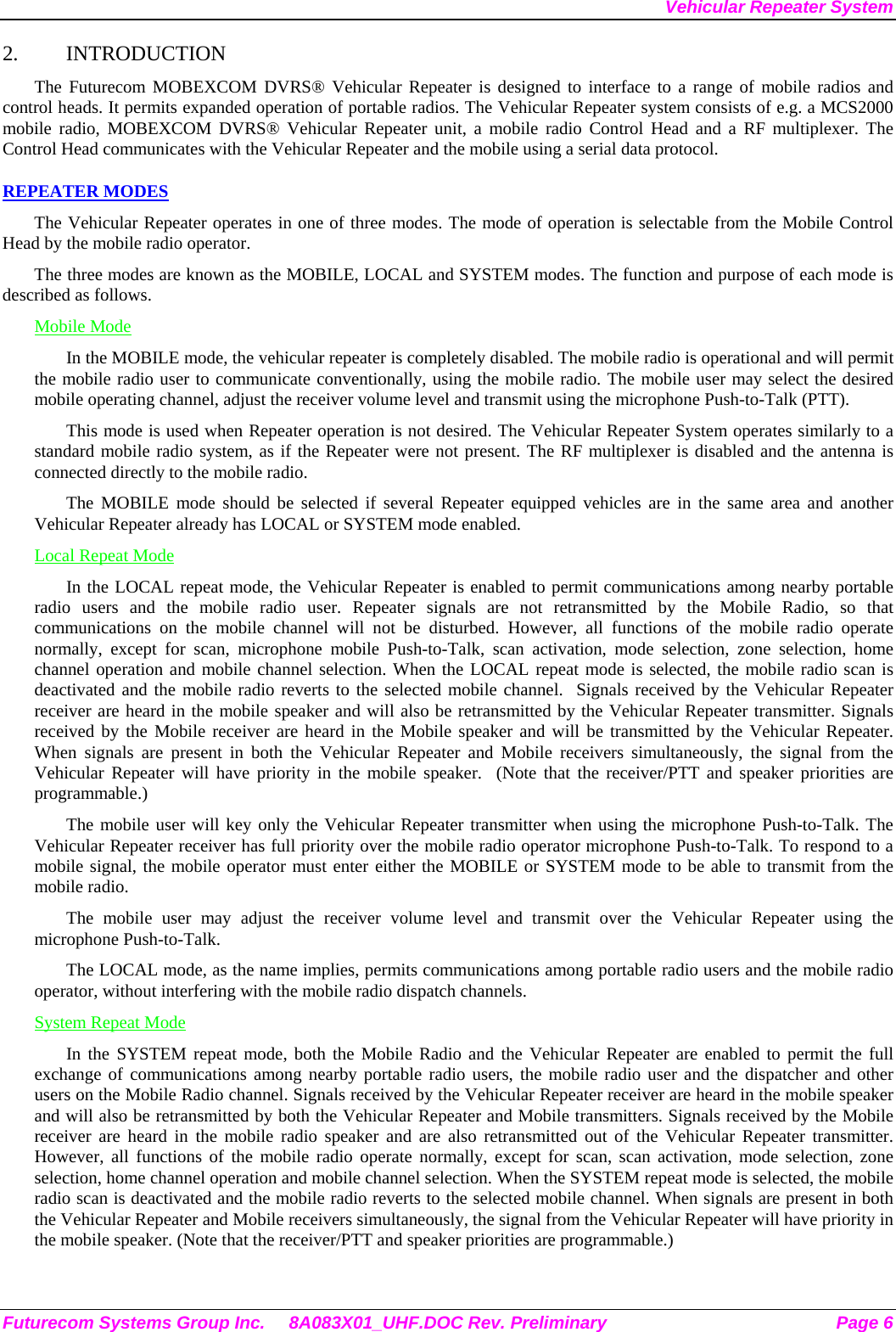 Vehicular Repeater System 2. INTRODUCTION The Futurecom MOBEXCOM DVRS® Vehicular Repeater is designed to interface to a range of mobile radios and control heads. It permits expanded operation of portable radios. The Vehicular Repeater system consists of e.g. a MCS2000  mobile radio, MOBEXCOM DVRS® Vehicular Repeater unit, a mobile radio Control Head and a RF multiplexer. The Control Head communicates with the Vehicular Repeater and the mobile using a serial data protocol.  REPEATER MODES The Vehicular Repeater operates in one of three modes. The mode of operation is selectable from the Mobile Control Head by the mobile radio operator.  The three modes are known as the MOBILE, LOCAL and SYSTEM modes. The function and purpose of each mode is described as follows. Mobile Mode In the MOBILE mode, the vehicular repeater is completely disabled. The mobile radio is operational and will permit the mobile radio user to communicate conventionally, using the mobile radio. The mobile user may select the desired mobile operating channel, adjust the receiver volume level and transmit using the microphone Push-to-Talk (PTT).  This mode is used when Repeater operation is not desired. The Vehicular Repeater System operates similarly to a standard mobile radio system, as if the Repeater were not present. The RF multiplexer is disabled and the antenna is connected directly to the mobile radio. The MOBILE mode should be selected if several Repeater equipped vehicles are in the same area and another Vehicular Repeater already has LOCAL or SYSTEM mode enabled. Local Repeat Mode In the LOCAL repeat mode, the Vehicular Repeater is enabled to permit communications among nearby portable radio users and the mobile radio user. Repeater signals are not retransmitted by the Mobile Radio, so that communications on the mobile channel will not be disturbed. However, all functions of the mobile radio operate normally, except for scan, microphone mobile Push-to-Talk, scan activation, mode selection, zone selection, home channel operation and mobile channel selection. When the LOCAL repeat mode is selected, the mobile radio scan is deactivated and the mobile radio reverts to the selected mobile channel.  Signals received by the Vehicular Repeater receiver are heard in the mobile speaker and will also be retransmitted by the Vehicular Repeater transmitter. Signals received by the Mobile receiver are heard in the Mobile speaker and will be transmitted by the Vehicular Repeater. When signals are present in both the Vehicular Repeater and Mobile receivers simultaneously, the signal from the Vehicular Repeater will have priority in the mobile speaker.  (Note that the receiver/PTT and speaker priorities are programmable.) The mobile user will key only the Vehicular Repeater transmitter when using the microphone Push-to-Talk. The Vehicular Repeater receiver has full priority over the mobile radio operator microphone Push-to-Talk. To respond to a mobile signal, the mobile operator must enter either the MOBILE or SYSTEM mode to be able to transmit from the mobile radio.  The mobile user may adjust the receiver volume level and transmit over the Vehicular Repeater using the microphone Push-to-Talk.  The LOCAL mode, as the name implies, permits communications among portable radio users and the mobile radio operator, without interfering with the mobile radio dispatch channels.  System Repeat Mode In the SYSTEM repeat mode, both the Mobile Radio and the Vehicular Repeater are enabled to permit the full exchange of communications among nearby portable radio users, the mobile radio user and the dispatcher and other users on the Mobile Radio channel. Signals received by the Vehicular Repeater receiver are heard in the mobile speaker and will also be retransmitted by both the Vehicular Repeater and Mobile transmitters. Signals received by the Mobile receiver are heard in the mobile radio speaker and are also retransmitted out of the Vehicular Repeater transmitter. However, all functions of the mobile radio operate normally, except for scan, scan activation, mode selection, zone selection, home channel operation and mobile channel selection. When the SYSTEM repeat mode is selected, the mobile radio scan is deactivated and the mobile radio reverts to the selected mobile channel. When signals are present in both the Vehicular Repeater and Mobile receivers simultaneously, the signal from the Vehicular Repeater will have priority in the mobile speaker. (Note that the receiver/PTT and speaker priorities are programmable.) Futurecom Systems Group Inc.  8A083X01_UHF.DOC Rev. Preliminary  Page 6 