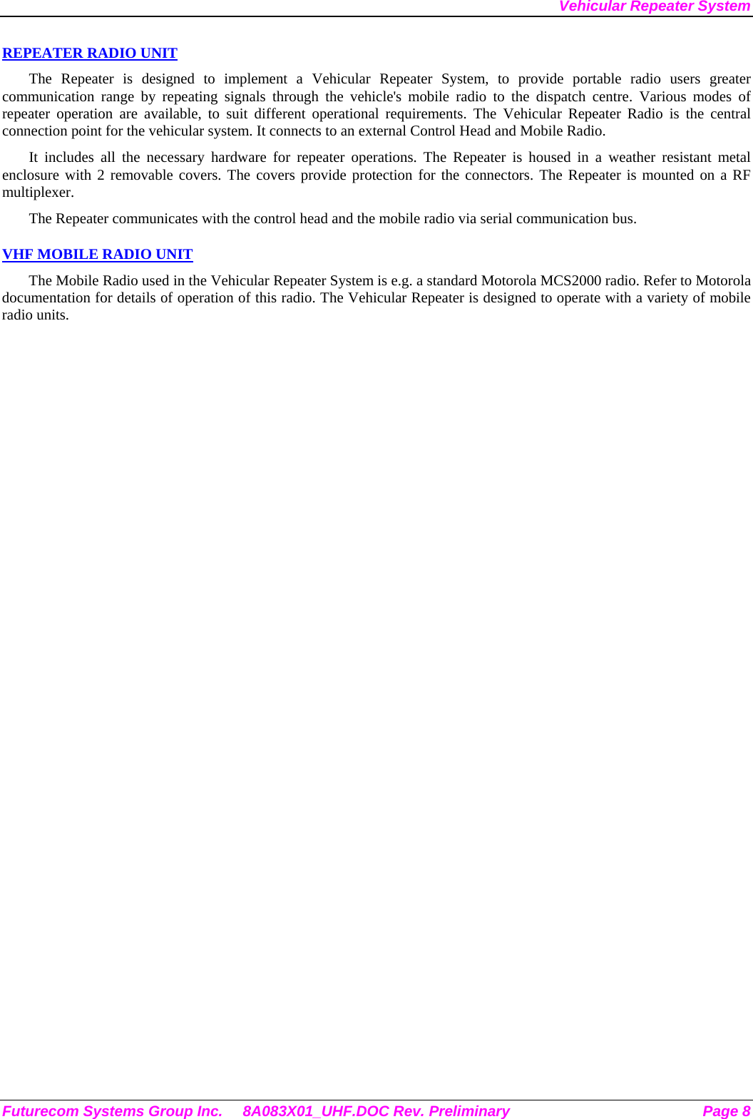Vehicular Repeater System REPEATER RADIO UNIT The Repeater is designed to implement a Vehicular Repeater System, to provide portable radio users greater communication range by repeating signals through the vehicle&apos;s mobile radio to the dispatch centre. Various modes of repeater operation are available, to suit different operational requirements. The Vehicular Repeater Radio is the central connection point for the vehicular system. It connects to an external Control Head and Mobile Radio.  It includes all the necessary hardware for repeater operations. The Repeater is housed in a weather resistant metal enclosure with 2 removable covers. The covers provide protection for the connectors. The Repeater is mounted on a RF multiplexer. The Repeater communicates with the control head and the mobile radio via serial communication bus.   VHF MOBILE RADIO UNIT The Mobile Radio used in the Vehicular Repeater System is e.g. a standard Motorola MCS2000 radio. Refer to Motorola documentation for details of operation of this radio. The Vehicular Repeater is designed to operate with a variety of mobile radio units. Futurecom Systems Group Inc.  8A083X01_UHF.DOC Rev. Preliminary  Page 8 