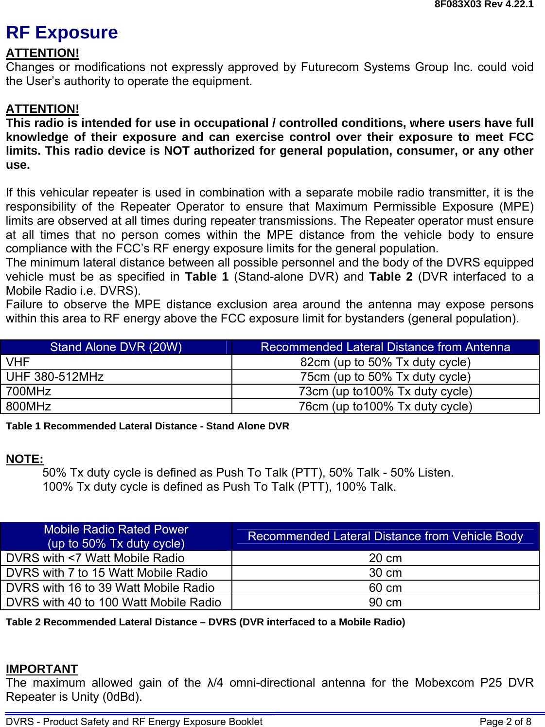 8F083X03 Rev 4.22.1 DVRS - Product Safety and RF Energy Exposure Booklet    Page 2 of 8 RF Exposure ATTENTION! Changes or modifications not expressly approved by Futurecom Systems Group Inc. could void the User’s authority to operate the equipment.  ATTENTION! This radio is intended for use in occupational / controlled conditions, where users have full knowledge of their exposure and can exercise control over their exposure to meet FCC limits. This radio device is NOT authorized for general population, consumer, or any other use.  If this vehicular repeater is used in combination with a separate mobile radio transmitter, it is the responsibility of the Repeater Operator to ensure that Maximum Permissible Exposure (MPE) limits are observed at all times during repeater transmissions. The Repeater operator must ensure at all times that no person comes within the MPE distance from the vehicle body to ensure compliance with the FCC’s RF energy exposure limits for the general population.  The minimum lateral distance between all possible personnel and the body of the DVRS equipped vehicle must be as specified in Table 1 (Stand-alone DVR) and Table 2 (DVR interfaced to a Mobile Radio i.e. DVRS). Failure to observe the MPE distance exclusion area around the antenna may expose persons within this area to RF energy above the FCC exposure limit for bystanders (general population).   Stand Alone DVR (20W)  Recommended Lateral Distance from Antenna VHF  82cm (up to 50% Tx duty cycle) UHF 380-512MHz  75cm (up to 50% Tx duty cycle) 700MHz  73cm (up to100% Tx duty cycle) 800MHz  76cm (up to100% Tx duty cycle) Table 1 Recommended Lateral Distance - Stand Alone DVR  NOTE: 50% Tx duty cycle is defined as Push To Talk (PTT), 50% Talk - 50% Listen. 100% Tx duty cycle is defined as Push To Talk (PTT), 100% Talk.   Mobile Radio Rated Power (up to 50% Tx duty cycle)  Recommended Lateral Distance from Vehicle Body DVRS with &lt;7 Watt Mobile Radio  20 cm  DVRS with 7 to 15 Watt Mobile Radio  30 cm DVRS with 16 to 39 Watt Mobile Radio  60 cm DVRS with 40 to 100 Watt Mobile Radio  90 cm Table 2 Recommended Lateral Distance – DVRS (DVR interfaced to a Mobile Radio)   IMPORTANT The maximum allowed gain of the λ/4 omni-directional antenna for the Mobexcom P25 DVR Repeater is Unity (0dBd).  