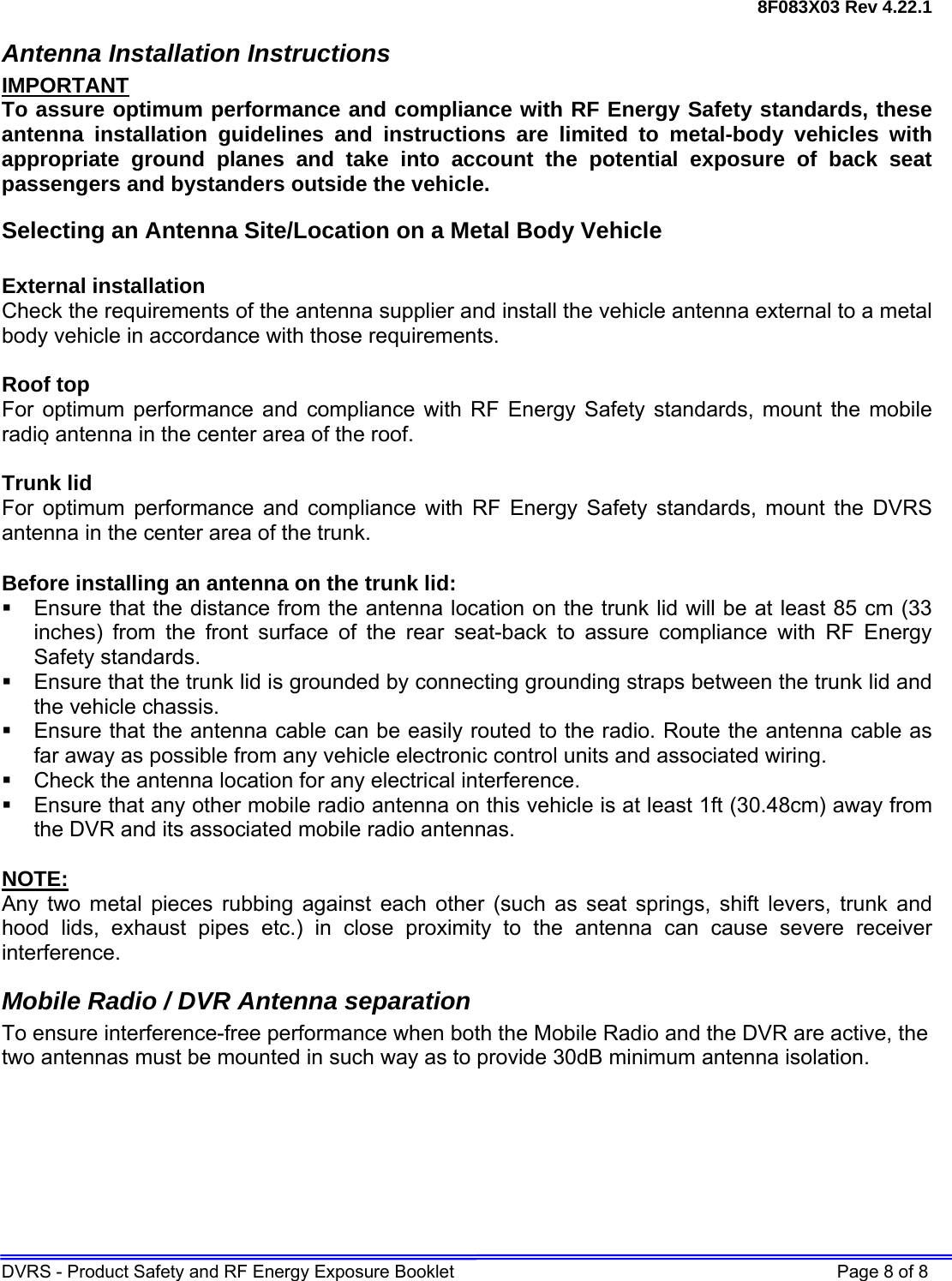 8F083X03 Rev 4.22.1 DVRS - Product Safety and RF Energy Exposure Booklet    Page 8 of 8 Antenna Installation Instructions IMPORTANT To assure optimum performance and compliance with RF Energy Safety standards, these antenna installation guidelines and instructions are limited to metal-body vehicles with appropriate ground planes and take into account the potential exposure of back seat passengers and bystanders outside the vehicle. Selecting an Antenna Site/Location on a Metal Body Vehicle  External installation Check the requirements of the antenna supplier and install the vehicle antenna external to a metal body vehicle in accordance with those requirements.  Roof top For optimum performance and compliance with RF Energy Safety standards, mount the mobile radio antenna in the center area of the roof.  Trunk lid For optimum performance and compliance with RF Energy Safety standards, mount the DVRS antenna in the center area of the trunk.  Before installing an antenna on the trunk lid:   Ensure that the distance from the antenna location on the trunk lid will be at least 85 cm (33 inches) from the front surface of the rear seat-back to assure compliance with RF Energy Safety standards.   Ensure that the trunk lid is grounded by connecting grounding straps between the trunk lid and the vehicle chassis.   Ensure that the antenna cable can be easily routed to the radio. Route the antenna cable as far away as possible from any vehicle electronic control units and associated wiring.   Check the antenna location for any electrical interference.   Ensure that any other mobile radio antenna on this vehicle is at least 1ft (30.48cm) away from the DVR and its associated mobile radio antennas.  NOTE: Any two metal pieces rubbing against each other (such as seat springs, shift levers, trunk and hood lids, exhaust pipes etc.) in close proximity to the antenna can cause severe receiver interference. Mobile Radio / DVR Antenna separation To ensure interference-free performance when both the Mobile Radio and the DVR are active, the two antennas must be mounted in such way as to provide 30dB minimum antenna isolation.  