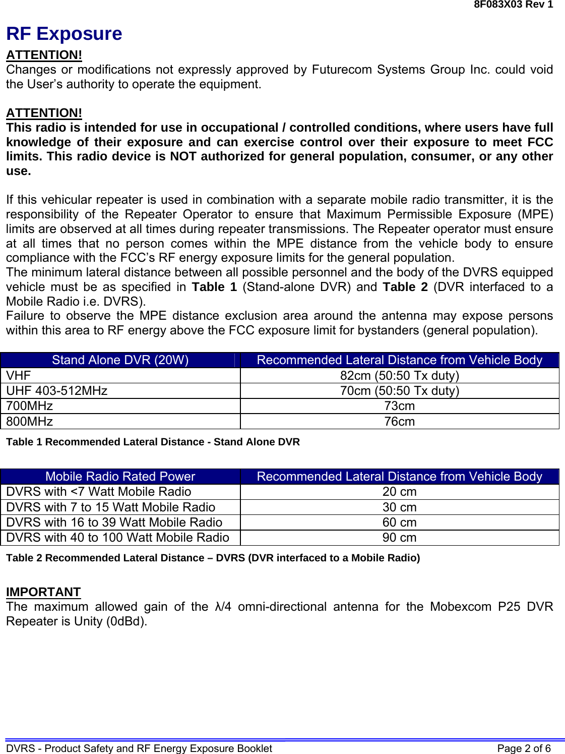 8F083X03 Rev 1 DVRS - Product Safety and RF Energy Exposure Booklet    Page 2 of 6 RF Exposure ATTENTION! Changes or modifications not expressly approved by Futurecom Systems Group Inc. could void the User’s authority to operate the equipment.  ATTENTION! This radio is intended for use in occupational / controlled conditions, where users have full knowledge of their exposure and can exercise control over their exposure to meet FCC limits. This radio device is NOT authorized for general population, consumer, or any other use.  If this vehicular repeater is used in combination with a separate mobile radio transmitter, it is the responsibility of the Repeater Operator to ensure that Maximum Permissible Exposure (MPE) limits are observed at all times during repeater transmissions. The Repeater operator must ensure at all times that no person comes within the MPE distance from the vehicle body to ensure compliance with the FCC’s RF energy exposure limits for the general population.  The minimum lateral distance between all possible personnel and the body of the DVRS equipped vehicle must be as specified in Table 1 (Stand-alone DVR) and Table 2 (DVR interfaced to a Mobile Radio i.e. DVRS). Failure to observe the MPE distance exclusion area around the antenna may expose persons within this area to RF energy above the FCC exposure limit for bystanders (general population).   Stand Alone DVR (20W)  Recommended Lateral Distance from Vehicle Body VHF  82cm (50:50 Tx duty) UHF 403-512MHz  70cm (50:50 Tx duty) 700MHz 73cm  800MHz 76cm Table 1 Recommended Lateral Distance - Stand Alone DVR  Mobile Radio Rated Power  Recommended Lateral Distance from Vehicle Body DVRS with &lt;7 Watt Mobile Radio  20 cm  DVRS with 7 to 15 Watt Mobile Radio  30 cm DVRS with 16 to 39 Watt Mobile Radio  60 cm DVRS with 40 to 100 Watt Mobile Radio  90 cm Table 2 Recommended Lateral Distance – DVRS (DVR interfaced to a Mobile Radio)  IMPORTANT The maximum allowed gain of the λ/4 omni-directional antenna for the Mobexcom P25 DVR Repeater is Unity (0dBd).  