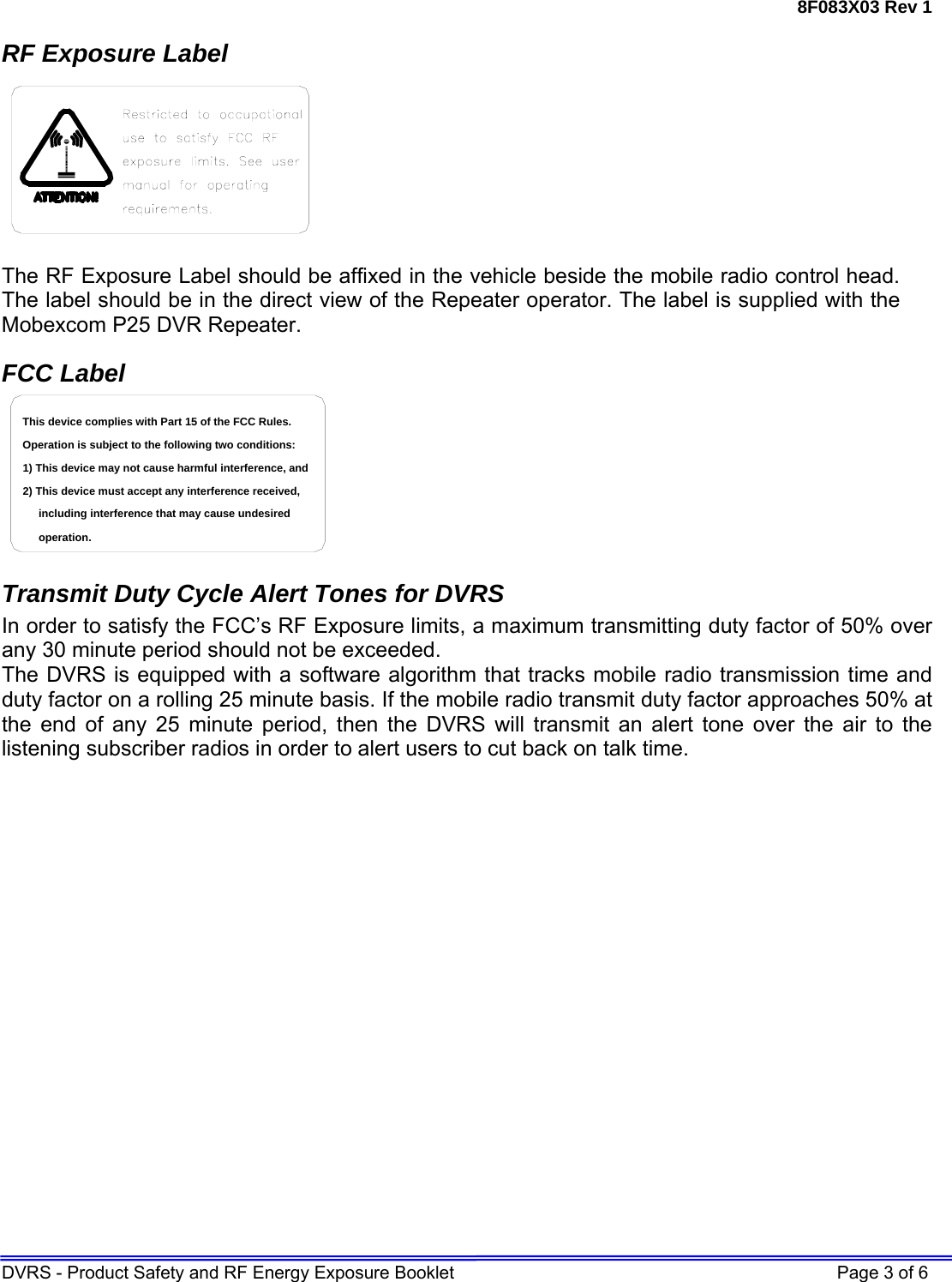 8F083X03 Rev 1 DVRS - Product Safety and RF Energy Exposure Booklet    Page 3 of 6 RF Exposure Label  The RF Exposure Label should be affixed in the vehicle beside the mobile radio control head. The label should be in the direct view of the Repeater operator. The label is supplied with the Mobexcom P25 DVR Repeater. FCC Label including interference that may cause undesired 2) This device must accept any interference received,1) This device may not cause harmful interference, andOperation is subject to the following two conditions:This device complies with Part 15 of the FCC Rules.operation.  Transmit Duty Cycle Alert Tones for DVRS In order to satisfy the FCC’s RF Exposure limits, a maximum transmitting duty factor of 50% over any 30 minute period should not be exceeded. The DVRS is equipped with a software algorithm that tracks mobile radio transmission time and duty factor on a rolling 25 minute basis. If the mobile radio transmit duty factor approaches 50% at the end of any 25 minute period, then the DVRS will transmit an alert tone over the air to the listening subscriber radios in order to alert users to cut back on talk time.  