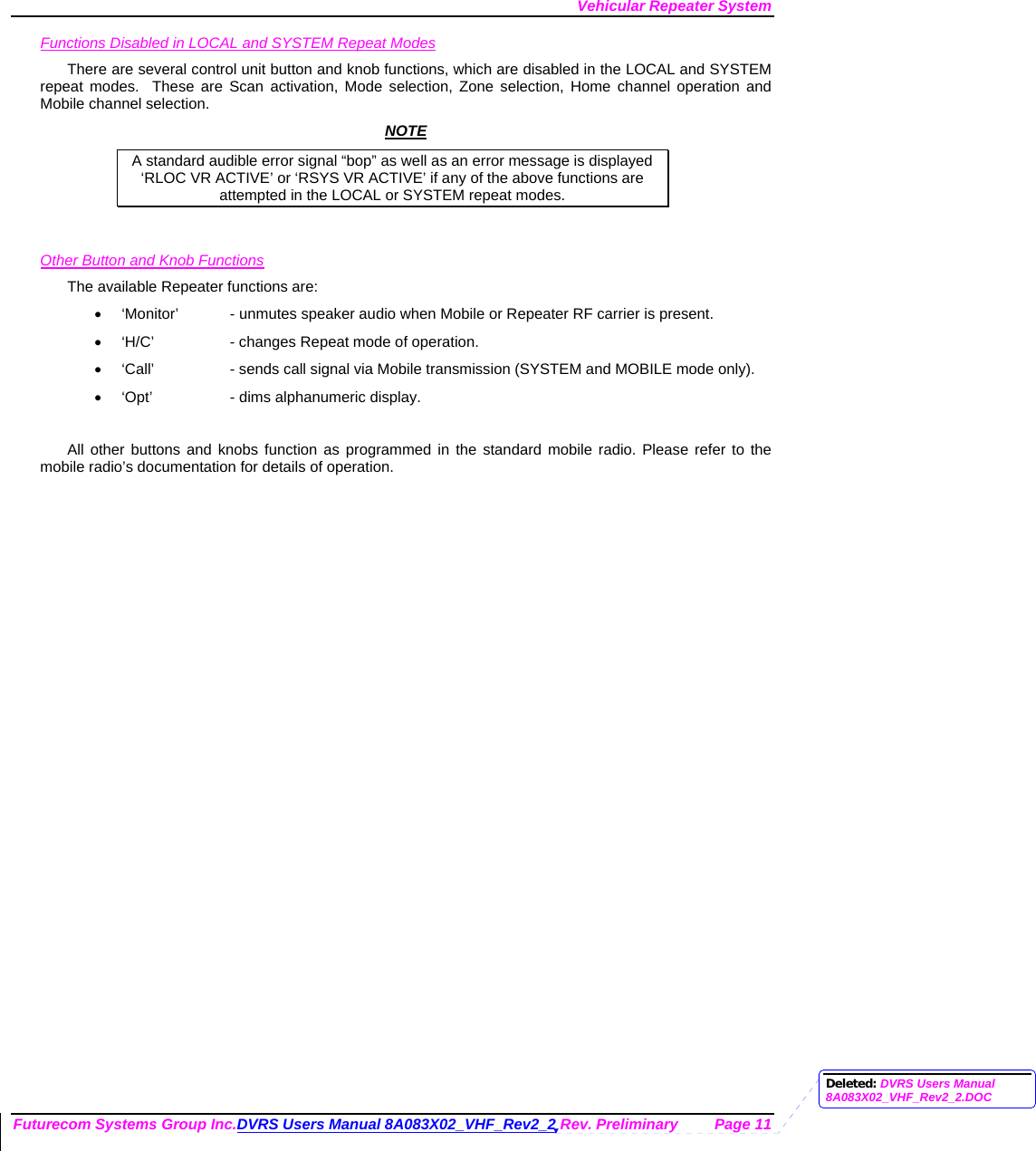 Vehicular Repeater System Futurecom Systems Group Inc.DVRS Users Manual 8A083X02_VHF_Rev2_2 Rev. Preliminary  Page 11 Functions Disabled in LOCAL and SYSTEM Repeat Modes There are several control unit button and knob functions, which are disabled in the LOCAL and SYSTEM repeat modes.  These are Scan activation, Mode selection, Zone selection, Home channel operation and Mobile channel selection.  NOTE A standard audible error signal “bop” as well as an error message is displayed     ‘RLOC VR ACTIVE’ or ‘RSYS VR ACTIVE’ if any of the above functions are attempted in the LOCAL or SYSTEM repeat modes.   Other Button and Knob Functions The available Repeater functions are: •  ‘Monitor’  - unmutes speaker audio when Mobile or Repeater RF carrier is present. •  ‘H/C’    - changes Repeat mode of operation. •  ‘Call’    - sends call signal via Mobile transmission (SYSTEM and MOBILE mode only). •  ‘Opt’    - dims alphanumeric display.  All other buttons and knobs function as programmed in the standard mobile radio. Please refer to the mobile radio’s documentation for details of operation.  Deleted: DVRS Users Manual 8A083X02_VHF_Rev2_2.DOC