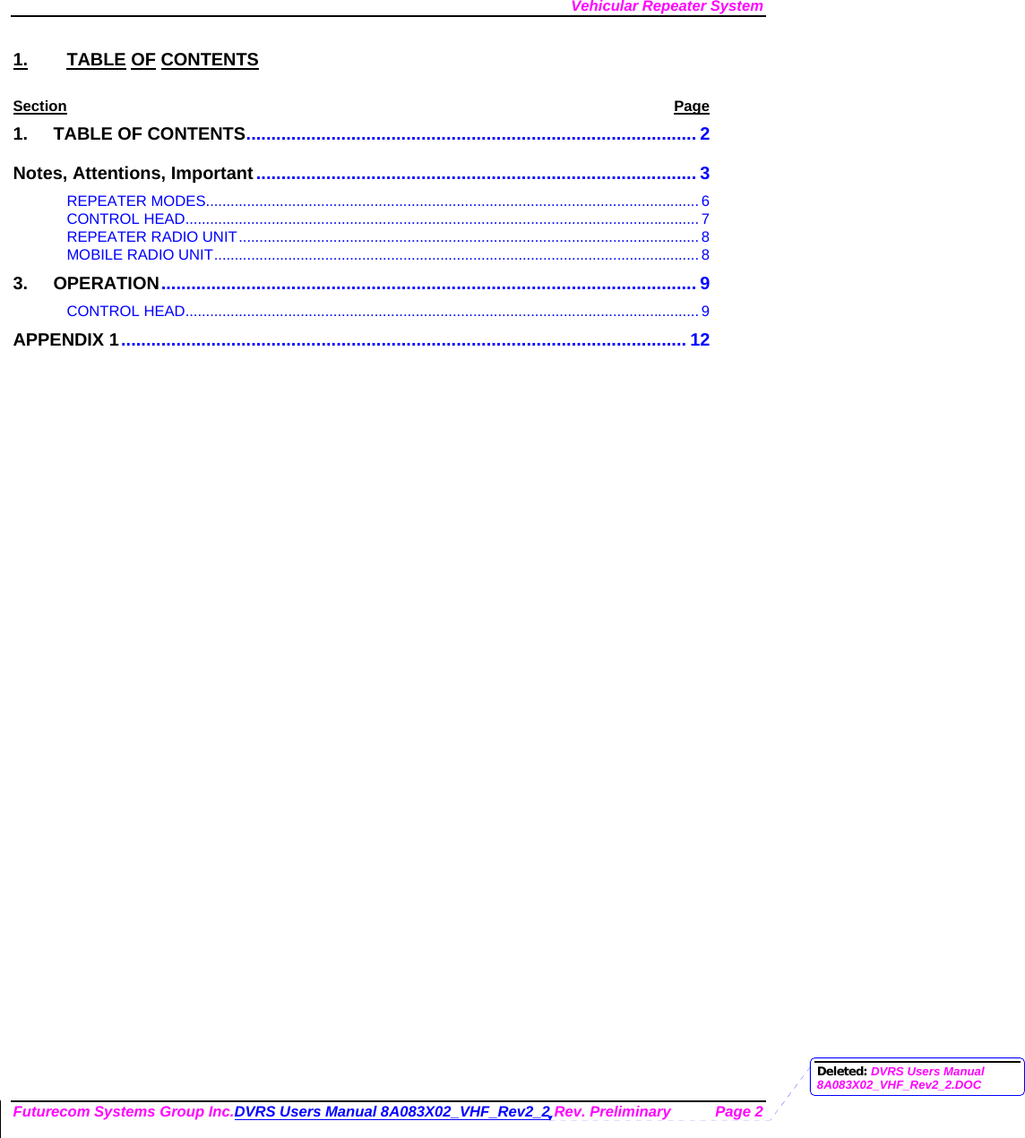 Vehicular Repeater System Futurecom Systems Group Inc.DVRS Users Manual 8A083X02_VHF_Rev2_2 Rev. Preliminary  Page 2 1. TABLE OF CONTENTS Section Page 1. TABLE OF CONTENTS.......................................................................................... 2 Notes, Attentions, Important........................................................................................ 3 REPEATER MODES........................................................................................................................ 6 CONTROL HEAD............................................................................................................................. 7 REPEATER RADIO UNIT................................................................................................................8 MOBILE RADIO UNIT...................................................................................................................... 8 3. OPERATION........................................................................................................... 9 CONTROL HEAD............................................................................................................................. 9 APPENDIX 1................................................................................................................. 12         Deleted: DVRS Users Manual 8A083X02_VHF_Rev2_2.DOC