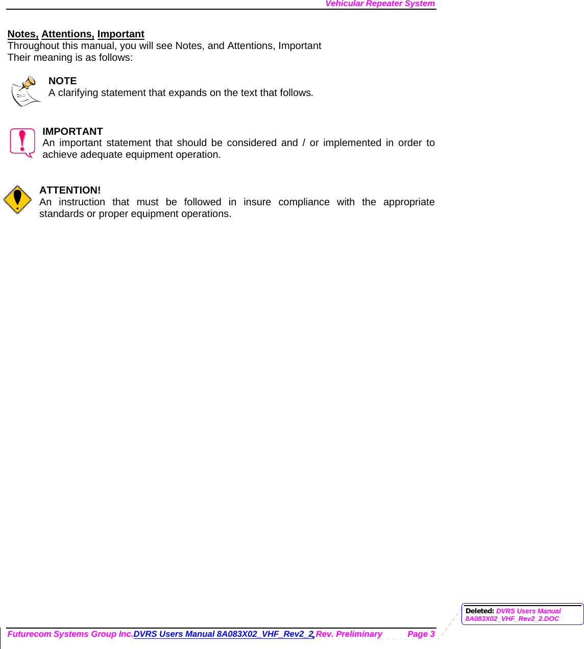 Vehicular Repeater System Futurecom Systems Group Inc.DVRS Users Manual 8A083X02_VHF_Rev2_2 Rev. Preliminary  Page 3 Notes, Attentions, Important Throughout this manual, you will see Notes, and Attentions, Important Their meaning is as follows:  NOTE A clarifying statement that expands on the text that follows.   IMPORTANT An important statement that should be considered and / or implemented in order to achieve adequate equipment operation.   ATTENTION! An instruction that must be followed in insure compliance with the appropriate standards or proper equipment operations.      Deleted: DVRS Users Manual 8A083X02_VHF_Rev2_2.DOC