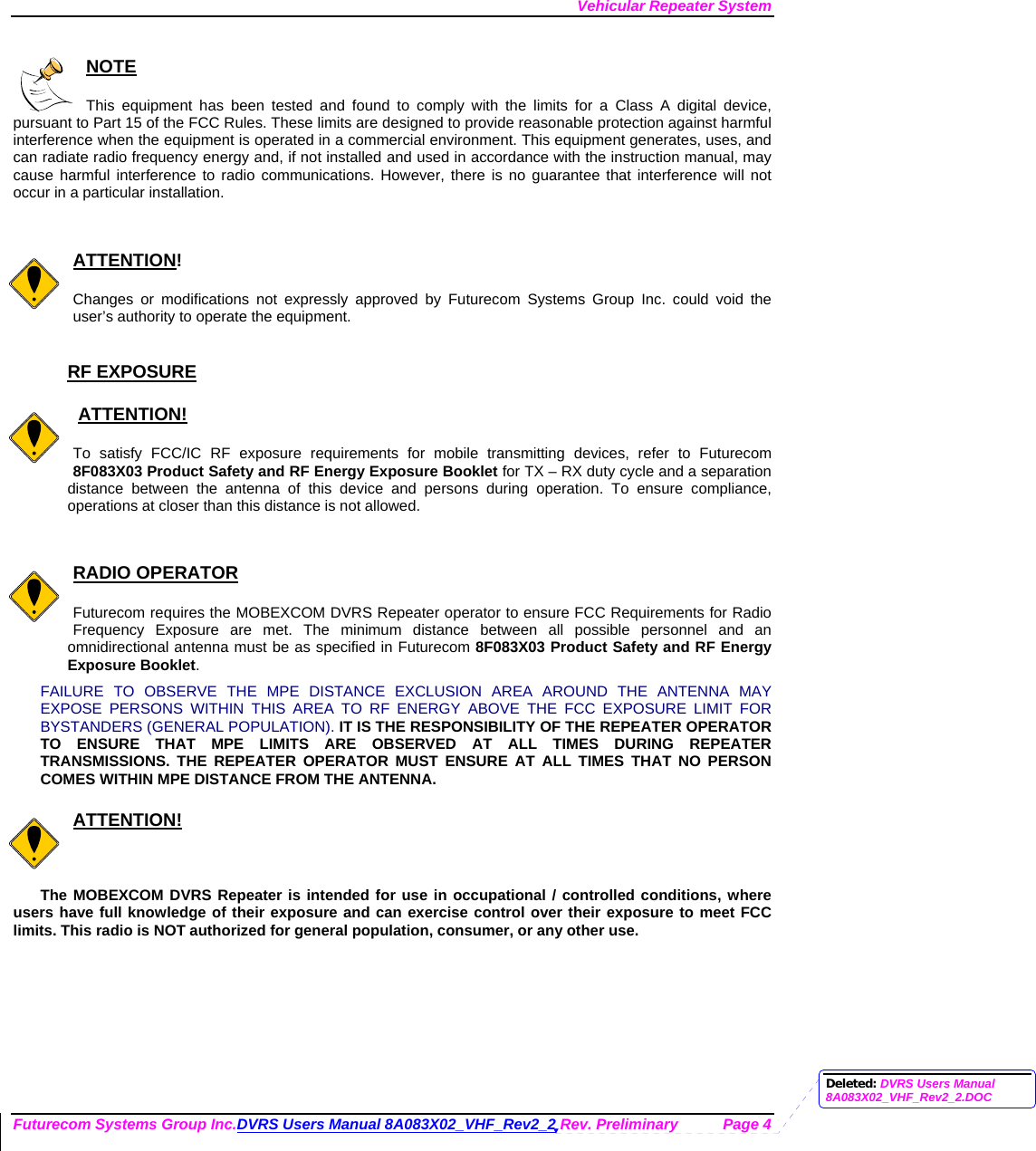 Vehicular Repeater System Futurecom Systems Group Inc.DVRS Users Manual 8A083X02_VHF_Rev2_2 Rev. Preliminary  Page 4  NOTE  This equipment has been tested and found to comply with the limits for a Class A digital device, pursuant to Part 15 of the FCC Rules. These limits are designed to provide reasonable protection against harmful interference when the equipment is operated in a commercial environment. This equipment generates, uses, and can radiate radio frequency energy and, if not installed and used in accordance with the instruction manual, may cause harmful interference to radio communications. However, there is no guarantee that interference will not occur in a particular installation.   ATTENTION!  Changes or modifications not expressly approved by Futurecom Systems Group Inc. could void the user’s authority to operate the equipment.  RF EXPOSURE     ATTENTION!  To satisfy FCC/IC RF exposure requirements for mobile transmitting devices, refer to Futurecom 8F083X03 Product Safety and RF Energy Exposure Booklet for TX – RX duty cycle and a separation distance between the antenna of this device and persons during operation. To ensure compliance, operations at closer than this distance is not allowed.    RADIO OPERATOR  Futurecom requires the MOBEXCOM DVRS Repeater operator to ensure FCC Requirements for Radio Frequency Exposure are met. The minimum distance between all possible personnel and an omnidirectional antenna must be as specified in Futurecom 8F083X03 Product Safety and RF Energy Exposure Booklet.  FAILURE TO OBSERVE THE MPE DISTANCE EXCLUSION AREA AROUND THE ANTENNA MAY EXPOSE PERSONS WITHIN THIS AREA TO RF ENERGY ABOVE THE FCC EXPOSURE LIMIT FOR BYSTANDERS (GENERAL POPULATION). IT IS THE RESPONSIBILITY OF THE REPEATER OPERATOR TO ENSURE THAT MPE LIMITS ARE OBSERVED AT ALL TIMES DURING REPEATER TRANSMISSIONS. THE REPEATER OPERATOR MUST ENSURE AT ALL TIMES THAT NO PERSON COMES WITHIN MPE DISTANCE FROM THE ANTENNA.  ATTENTION!  The MOBEXCOM DVRS Repeater is intended for use in occupational / controlled conditions, where users have full knowledge of their exposure and can exercise control over their exposure to meet FCC limits. This radio is NOT authorized for general population, consumer, or any other use.  Deleted: DVRS Users Manual 8A083X02_VHF_Rev2_2.DOC