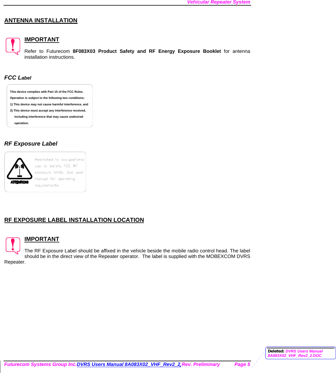 Vehicular Repeater System Futurecom Systems Group Inc.DVRS Users Manual 8A083X02_VHF_Rev2_2 Rev. Preliminary  Page 5  ANTENNA INSTALLATION   IMPORTANT  Refer to Futurecom 8F083X03 Product Safety and RF Energy Exposure Booklet for antenna installation instructions.   FCC Label including interference that may cause undesired 2) This device must accept any interference received,1) This device may not cause harmful interference, andOperation is subject to the following two conditions:This device complies with Part 15 of the FCC Rules.operation.    RF Exposure Label     RF EXPOSURE LABEL INSTALLATION LOCATION   IMPORTANT  The RF Exposure Label should be affixed in the vehicle beside the mobile radio control head. The label should be in the direct view of the Repeater operator.  The label is supplied with the MOBEXCOM DVRS Repeater. Deleted: DVRS Users Manual 8A083X02_VHF_Rev2_2.DOC