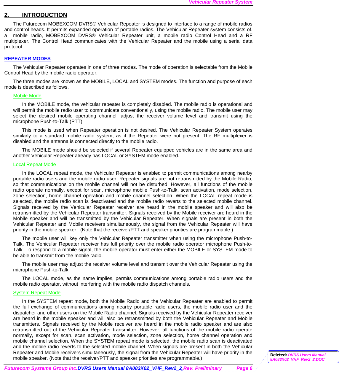 Vehicular Repeater System Futurecom Systems Group Inc.DVRS Users Manual 8A083X02_VHF_Rev2_2 Rev. Preliminary  Page 6 2. INTRODUCTION The Futurecom MOBEXCOM DVRS® Vehicular Repeater is designed to interface to a range of mobile radios and control heads. It permits expanded operation of portable radios. The Vehicular Repeater system consists of. a  mobile radio, MOBEXCOM DVRS® Vehicular Repeater unit, a mobile radio Control Head and a RF multiplexer. The Control Head communicates with the Vehicular Repeater and the mobile using a serial data protocol.  REPEATER MODES The Vehicular Repeater operates in one of three modes. The mode of operation is selectable from the Mobile Control Head by the mobile radio operator.  The three modes are known as the MOBILE, LOCAL and SYSTEM modes. The function and purpose of each mode is described as follows. Mobile Mode In the MOBILE mode, the vehicular repeater is completely disabled. The mobile radio is operational and will permit the mobile radio user to communicate conventionally, using the mobile radio. The mobile user may select the desired mobile operating channel, adjust the receiver volume level and transmit using the microphone Push-to-Talk (PTT).  This mode is used when Repeater operation is not desired. The Vehicular Repeater System operates similarly to a standard mobile radio system, as if the Repeater were not present. The RF multiplexer is disabled and the antenna is connected directly to the mobile radio. The MOBILE mode should be selected if several Repeater equipped vehicles are in the same area and another Vehicular Repeater already has LOCAL or SYSTEM mode enabled. Local Repeat Mode In the LOCAL repeat mode, the Vehicular Repeater is enabled to permit communications among nearby portable radio users and the mobile radio user. Repeater signals are not retransmitted by the Mobile Radio, so that communications on the mobile channel will not be disturbed. However, all functions of the mobile radio operate normally, except for scan, microphone mobile Push-to-Talk, scan activation, mode selection, zone selection, home channel operation and mobile channel selection. When the LOCAL repeat mode is selected, the mobile radio scan is deactivated and the mobile radio reverts to the selected mobile channel.  Signals received by the Vehicular Repeater receiver are heard in the mobile speaker and will also be retransmitted by the Vehicular Repeater transmitter. Signals received by the Mobile receiver are heard in the Mobile speaker and will be transmitted by the Vehicular Repeater. When signals are present in both the Vehicular Repeater and Mobile receivers simultaneously, the signal from the Vehicular Repeater will have priority in the mobile speaker.  (Note that the receiver/PTT and speaker priorities are programmable.) The mobile user will key only the Vehicular Repeater transmitter when using the microphone Push-to-Talk. The Vehicular Repeater receiver has full priority over the mobile radio operator microphone Push-to-Talk. To respond to a mobile signal, the mobile operator must enter either the MOBILE or SYSTEM mode to be able to transmit from the mobile radio.  The mobile user may adjust the receiver volume level and transmit over the Vehicular Repeater using the microphone Push-to-Talk.  The LOCAL mode, as the name implies, permits communications among portable radio users and the mobile radio operator, without interfering with the mobile radio dispatch channels.  System Repeat Mode In the SYSTEM repeat mode, both the Mobile Radio and the Vehicular Repeater are enabled to permit the full exchange of communications among nearby portable radio users, the mobile radio user and the dispatcher and other users on the Mobile Radio channel. Signals received by the Vehicular Repeater receiver are heard in the mobile speaker and will also be retransmitted by both the Vehicular Repeater and Mobile transmitters. Signals received by the Mobile receiver are heard in the mobile radio speaker and are also retransmitted out of the Vehicular Repeater transmitter. However, all functions of the mobile radio operate normally, except for scan, scan activation, mode selection, zone selection, home channel operation and mobile channel selection. When the SYSTEM repeat mode is selected, the mobile radio scan is deactivated and the mobile radio reverts to the selected mobile channel. When signals are present in both the Vehicular Repeater and Mobile receivers simultaneously, the signal from the Vehicular Repeater will have priority in the mobile speaker. (Note that the receiver/PTT and speaker priorities are programmable.)  Deleted: DVRS Users Manual 8A083X02_VHF_Rev2_2.DOC