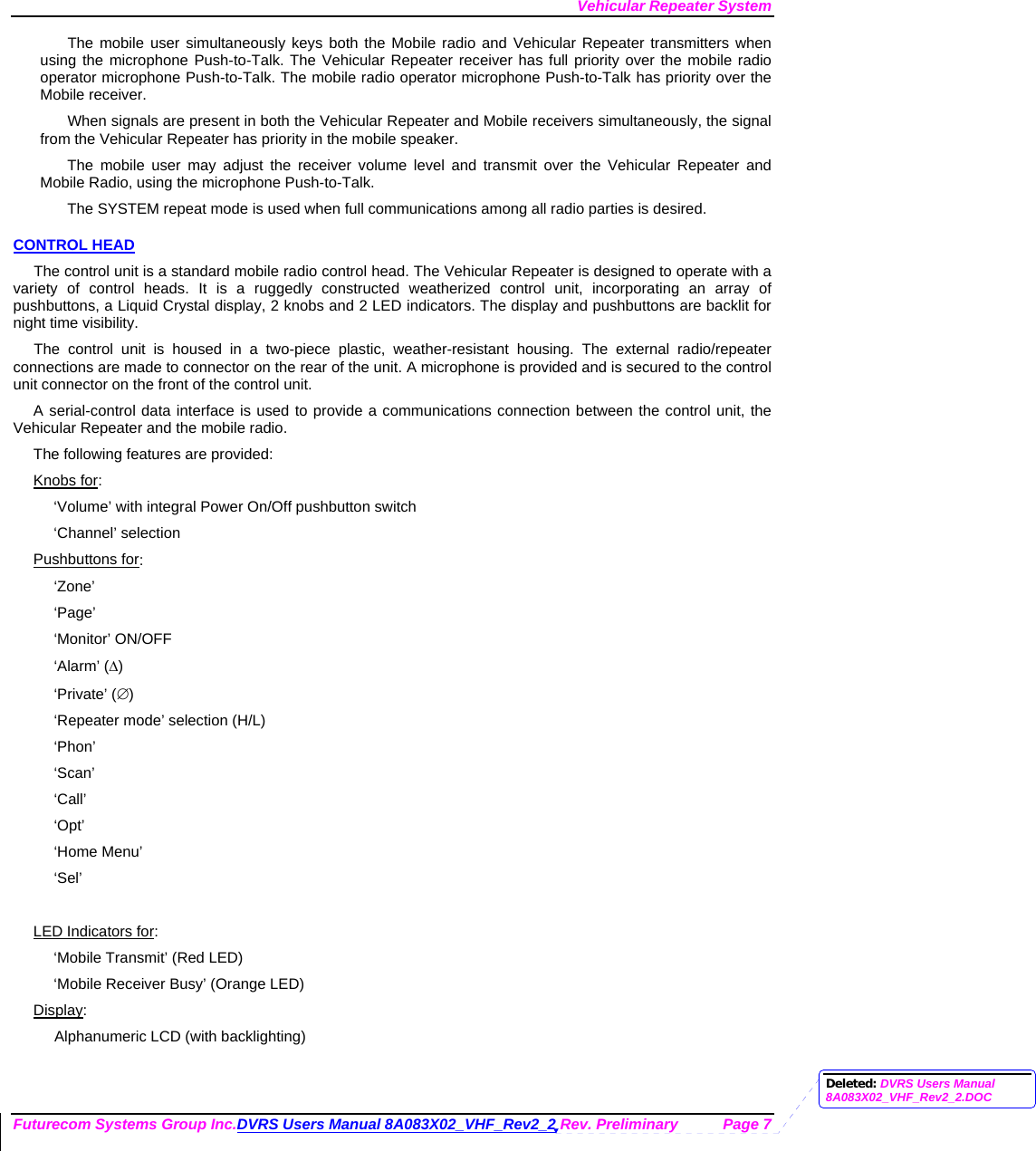 Vehicular Repeater System Futurecom Systems Group Inc.DVRS Users Manual 8A083X02_VHF_Rev2_2 Rev. Preliminary  Page 7 The mobile user simultaneously keys both the Mobile radio and Vehicular Repeater transmitters when using the microphone Push-to-Talk. The Vehicular Repeater receiver has full priority over the mobile radio operator microphone Push-to-Talk. The mobile radio operator microphone Push-to-Talk has priority over the Mobile receiver. When signals are present in both the Vehicular Repeater and Mobile receivers simultaneously, the signal from the Vehicular Repeater has priority in the mobile speaker. The mobile user may adjust the receiver volume level and transmit over the Vehicular Repeater and Mobile Radio, using the microphone Push-to-Talk.  The SYSTEM repeat mode is used when full communications among all radio parties is desired. CONTROL HEAD The control unit is a standard mobile radio control head. The Vehicular Repeater is designed to operate with a variety of control heads. It is a ruggedly constructed weatherized control unit, incorporating an array of pushbuttons, a Liquid Crystal display, 2 knobs and 2 LED indicators. The display and pushbuttons are backlit for night time visibility.  The control unit is housed in a two-piece plastic, weather-resistant housing. The external radio/repeater connections are made to connector on the rear of the unit. A microphone is provided and is secured to the control unit connector on the front of the control unit.  A serial-control data interface is used to provide a communications connection between the control unit, the Vehicular Repeater and the mobile radio.  The following features are provided: Knobs for: ‘Volume’ with integral Power On/Off pushbutton switch ‘Channel’ selection Pushbuttons for: ‘Zone’ ‘Page’ ‘Monitor’ ON/OFF ‘Alarm’ (∆) ‘Private’ (∅) ‘Repeater mode’ selection (H/L) ‘Phon’ ‘Scan’ ‘Call’ ‘Opt’ ‘Home Menu’ ‘Sel’  LED Indicators for: ‘Mobile Transmit’ (Red LED) ‘Mobile Receiver Busy’ (Orange LED) Display: Alphanumeric LCD (with backlighting) Deleted: DVRS Users Manual 8A083X02_VHF_Rev2_2.DOC