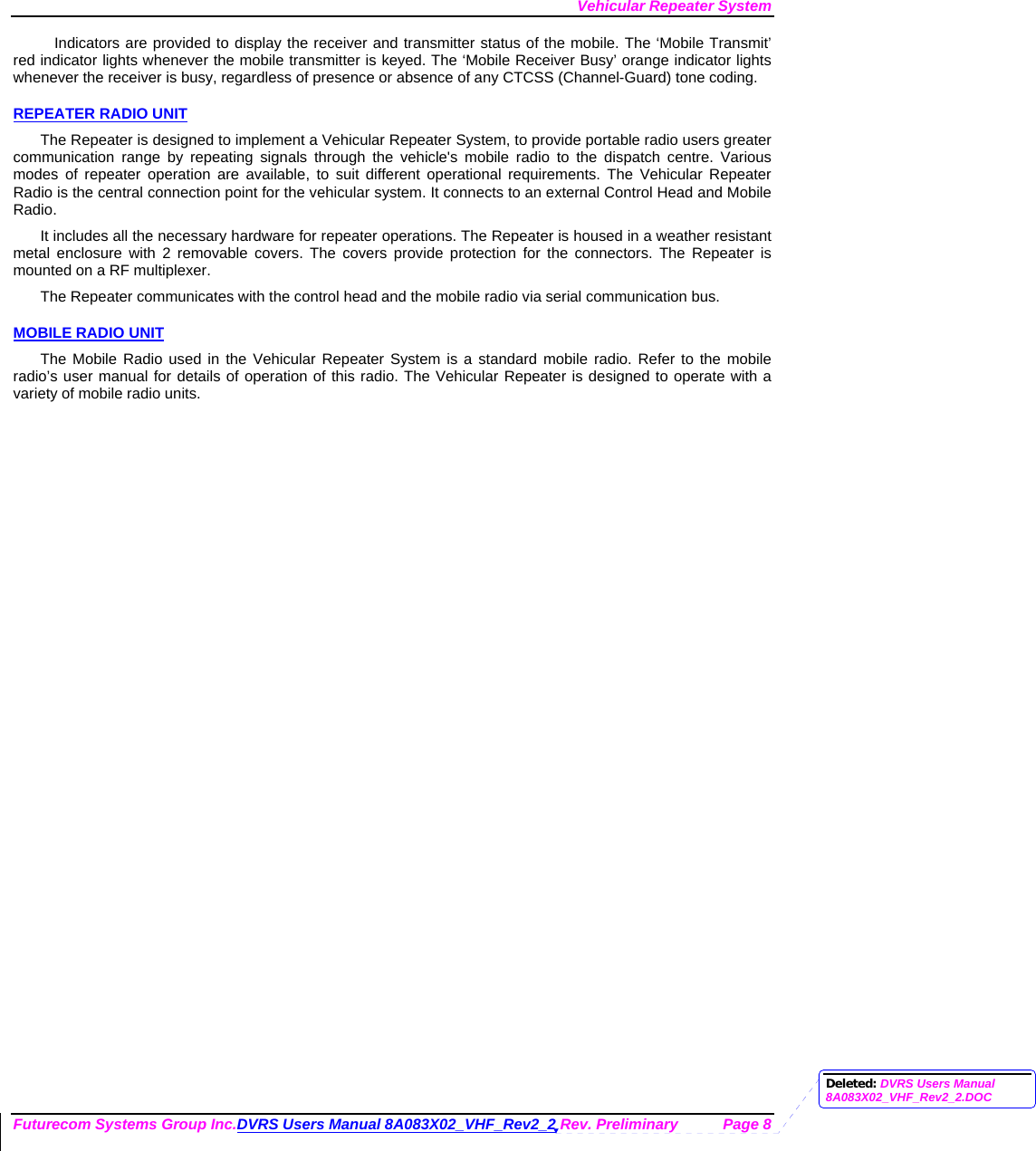 Vehicular Repeater System Futurecom Systems Group Inc.DVRS Users Manual 8A083X02_VHF_Rev2_2 Rev. Preliminary  Page 8 Indicators are provided to display the receiver and transmitter status of the mobile. The ‘Mobile Transmit’ red indicator lights whenever the mobile transmitter is keyed. The ‘Mobile Receiver Busy’ orange indicator lights whenever the receiver is busy, regardless of presence or absence of any CTCSS (Channel-Guard) tone coding.  REPEATER RADIO UNIT The Repeater is designed to implement a Vehicular Repeater System, to provide portable radio users greater communication range by repeating signals through the vehicle&apos;s mobile radio to the dispatch centre. Various modes of repeater operation are available, to suit different operational requirements. The Vehicular Repeater Radio is the central connection point for the vehicular system. It connects to an external Control Head and Mobile Radio.  It includes all the necessary hardware for repeater operations. The Repeater is housed in a weather resistant metal enclosure with 2 removable covers. The covers provide protection for the connectors. The Repeater is mounted on a RF multiplexer. The Repeater communicates with the control head and the mobile radio via serial communication bus.   MOBILE RADIO UNIT The Mobile Radio used in the Vehicular Repeater System is a standard mobile radio. Refer to the mobile radio’s user manual for details of operation of this radio. The Vehicular Repeater is designed to operate with a variety of mobile radio units. Deleted: DVRS Users Manual 8A083X02_VHF_Rev2_2.DOC