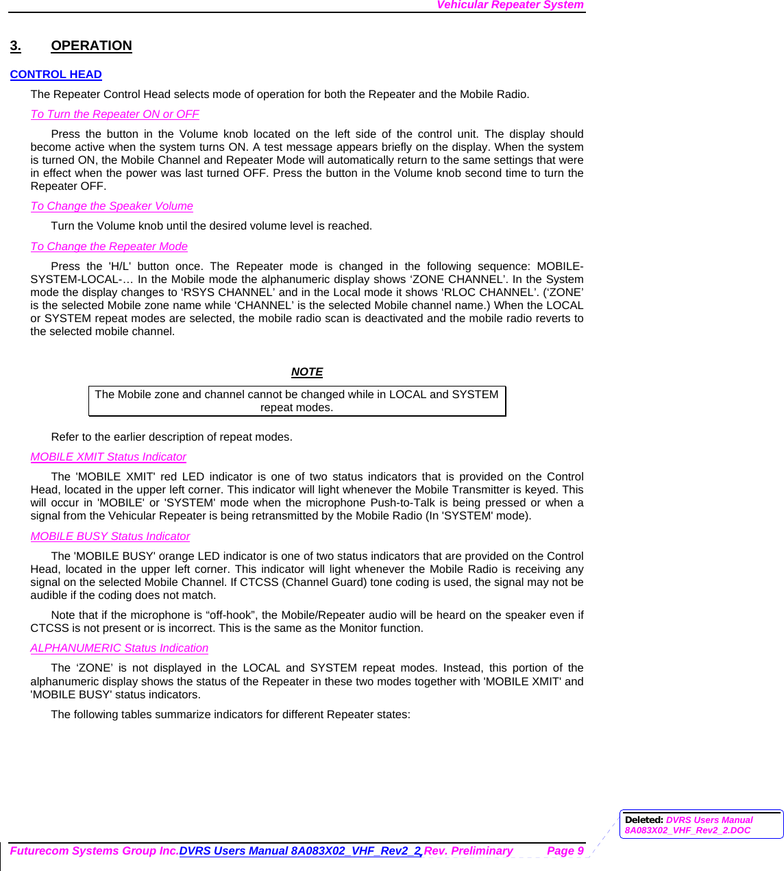 Vehicular Repeater System Futurecom Systems Group Inc.DVRS Users Manual 8A083X02_VHF_Rev2_2 Rev. Preliminary  Page 9 3. OPERATION CONTROL HEAD The Repeater Control Head selects mode of operation for both the Repeater and the Mobile Radio. To Turn the Repeater ON or OFF Press the button in the Volume knob located on the left side of the control unit. The display should become active when the system turns ON. A test message appears briefly on the display. When the system is turned ON, the Mobile Channel and Repeater Mode will automatically return to the same settings that were in effect when the power was last turned OFF. Press the button in the Volume knob second time to turn the Repeater OFF. To Change the Speaker Volume Turn the Volume knob until the desired volume level is reached.  To Change the Repeater Mode Press the &apos;H/L&apos; button once. The Repeater mode is changed in the following sequence: MOBILE-SYSTEM-LOCAL-… In the Mobile mode the alphanumeric display shows ‘ZONE CHANNEL’. In the System mode the display changes to ‘RSYS CHANNEL’ and in the Local mode it shows ‘RLOC CHANNEL’. (‘ZONE’ is the selected Mobile zone name while ‘CHANNEL’ is the selected Mobile channel name.) When the LOCAL or SYSTEM repeat modes are selected, the mobile radio scan is deactivated and the mobile radio reverts to the selected mobile channel.   NOTE The Mobile zone and channel cannot be changed while in LOCAL and SYSTEM repeat modes. Refer to the earlier description of repeat modes.  MOBILE XMIT Status Indicator The &apos;MOBILE XMIT&apos; red LED indicator is one of two status indicators that is provided on the Control Head, located in the upper left corner. This indicator will light whenever the Mobile Transmitter is keyed. This will occur in &apos;MOBILE&apos; or &apos;SYSTEM&apos; mode when the microphone Push-to-Talk is being pressed or when a signal from the Vehicular Repeater is being retransmitted by the Mobile Radio (In &apos;SYSTEM&apos; mode). MOBILE BUSY Status Indicator The &apos;MOBILE BUSY&apos; orange LED indicator is one of two status indicators that are provided on the Control Head, located in the upper left corner. This indicator will light whenever the Mobile Radio is receiving any signal on the selected Mobile Channel. If CTCSS (Channel Guard) tone coding is used, the signal may not be audible if the coding does not match. Note that if the microphone is “off-hook”, the Mobile/Repeater audio will be heard on the speaker even if CTCSS is not present or is incorrect. This is the same as the Monitor function. ALPHANUMERIC Status Indication The ‘ZONE’ is not displayed in the LOCAL and SYSTEM repeat modes. Instead, this portion of the alphanumeric display shows the status of the Repeater in these two modes together with &apos;MOBILE XMIT&apos; and &apos;MOBILE BUSY&apos; status indicators. The following tables summarize indicators for different Repeater states: Deleted: DVRS Users Manual 8A083X02_VHF_Rev2_2.DOC