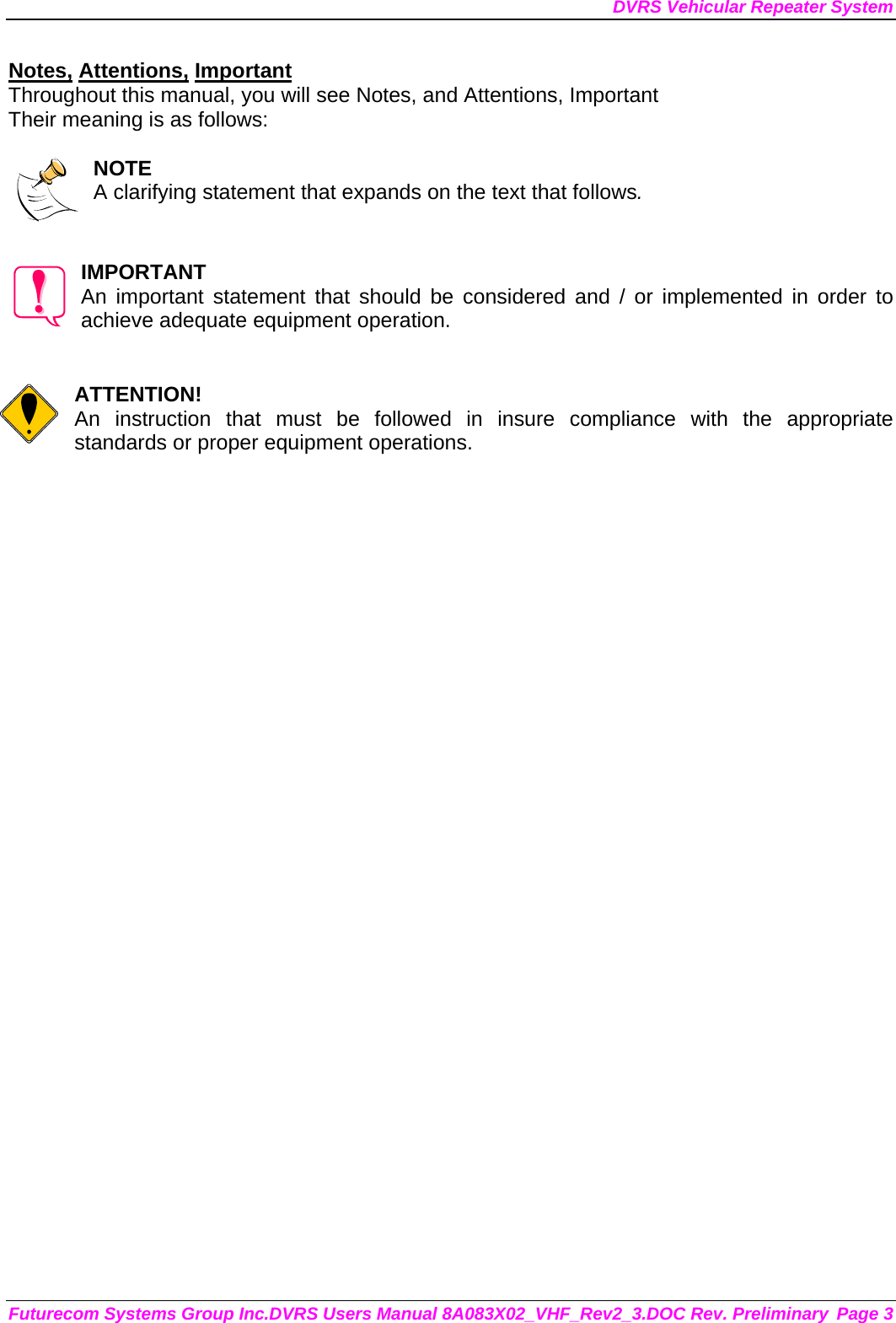 DVRS Vehicular Repeater System Futurecom Systems Group Inc.DVRS Users Manual 8A083X02_VHF_Rev2_3.DOC Rev. Preliminary  Page 3 Notes, Attentions, Important Throughout this manual, you will see Notes, and Attentions, Important Their meaning is as follows:  NOTE A clarifying statement that expands on the text that follows.   IMPORTANT An important statement that should be considered and / or implemented in order to achieve adequate equipment operation.   ATTENTION! An instruction that must be followed in insure compliance with the appropriate standards or proper equipment operations.      