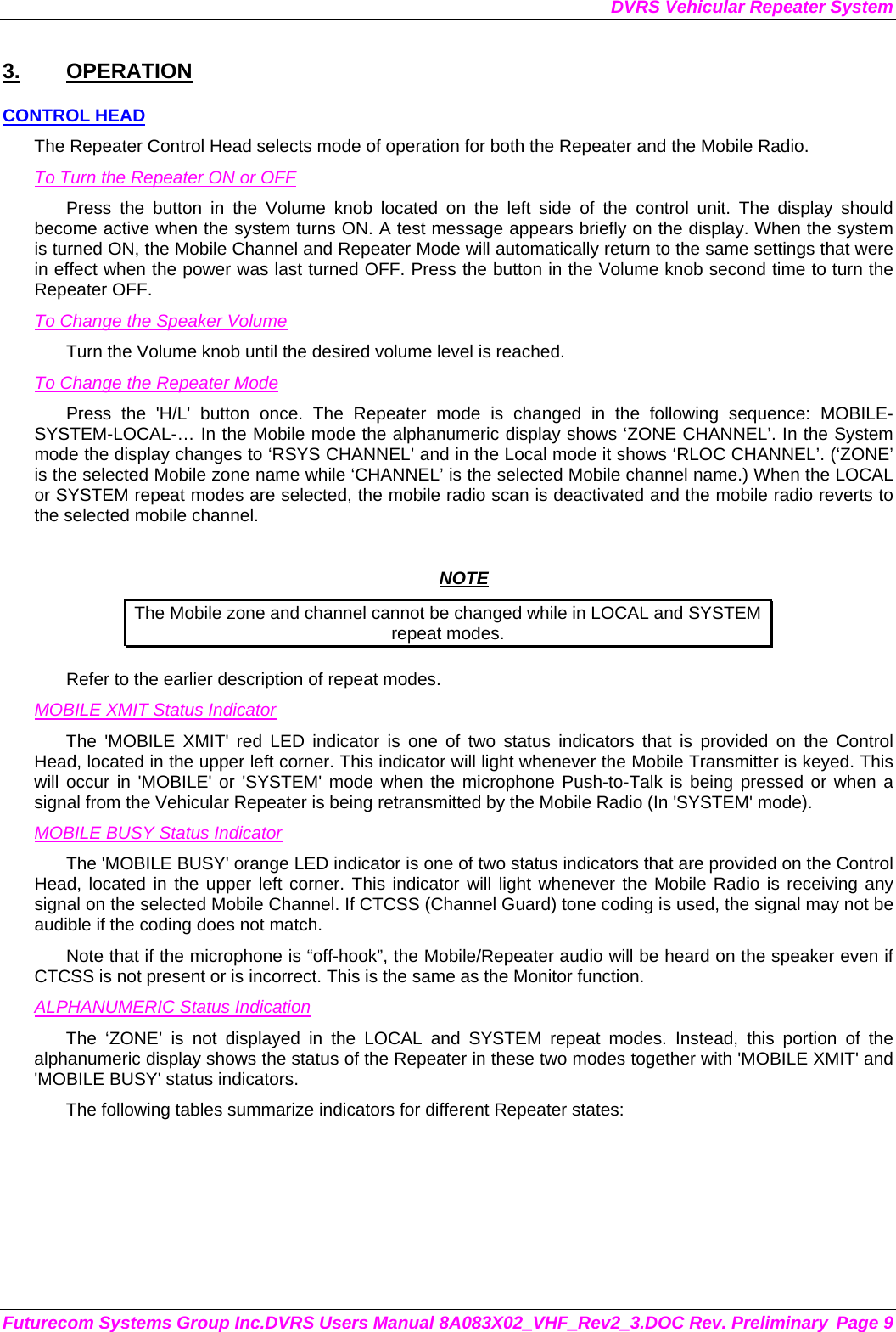 DVRS Vehicular Repeater System Futurecom Systems Group Inc.DVRS Users Manual 8A083X02_VHF_Rev2_3.DOC Rev. Preliminary  Page 9 3. OPERATION CONTROL HEAD The Repeater Control Head selects mode of operation for both the Repeater and the Mobile Radio. To Turn the Repeater ON or OFF Press the button in the Volume knob located on the left side of the control unit. The display should become active when the system turns ON. A test message appears briefly on the display. When the system is turned ON, the Mobile Channel and Repeater Mode will automatically return to the same settings that were in effect when the power was last turned OFF. Press the button in the Volume knob second time to turn the Repeater OFF. To Change the Speaker Volume Turn the Volume knob until the desired volume level is reached.  To Change the Repeater Mode Press the &apos;H/L&apos; button once. The Repeater mode is changed in the following sequence: MOBILE-SYSTEM-LOCAL-… In the Mobile mode the alphanumeric display shows ‘ZONE CHANNEL’. In the System mode the display changes to ‘RSYS CHANNEL’ and in the Local mode it shows ‘RLOC CHANNEL’. (‘ZONE’ is the selected Mobile zone name while ‘CHANNEL’ is the selected Mobile channel name.) When the LOCAL or SYSTEM repeat modes are selected, the mobile radio scan is deactivated and the mobile radio reverts to the selected mobile channel.   NOTE The Mobile zone and channel cannot be changed while in LOCAL and SYSTEM repeat modes. Refer to the earlier description of repeat modes.  MOBILE XMIT Status Indicator The &apos;MOBILE XMIT&apos; red LED indicator is one of two status indicators that is provided on the Control Head, located in the upper left corner. This indicator will light whenever the Mobile Transmitter is keyed. This will occur in &apos;MOBILE&apos; or &apos;SYSTEM&apos; mode when the microphone Push-to-Talk is being pressed or when a signal from the Vehicular Repeater is being retransmitted by the Mobile Radio (In &apos;SYSTEM&apos; mode). MOBILE BUSY Status Indicator The &apos;MOBILE BUSY&apos; orange LED indicator is one of two status indicators that are provided on the Control Head, located in the upper left corner. This indicator will light whenever the Mobile Radio is receiving any signal on the selected Mobile Channel. If CTCSS (Channel Guard) tone coding is used, the signal may not be audible if the coding does not match. Note that if the microphone is “off-hook”, the Mobile/Repeater audio will be heard on the speaker even if CTCSS is not present or is incorrect. This is the same as the Monitor function. ALPHANUMERIC Status Indication The ‘ZONE’ is not displayed in the LOCAL and SYSTEM repeat modes. Instead, this portion of the alphanumeric display shows the status of the Repeater in these two modes together with &apos;MOBILE XMIT&apos; and &apos;MOBILE BUSY&apos; status indicators. The following tables summarize indicators for different Repeater states: 