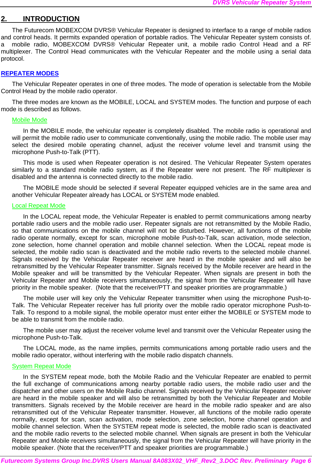 DVRS Vehicular Repeater System Futurecom Systems Group Inc.DVRS Users Manual 8A083X02_VHF_Rev2_3.DOC Rev. Preliminary  Page 6 2. INTRODUCTION The Futurecom MOBEXCOM DVRS® Vehicular Repeater is designed to interface to a range of mobile radios and control heads. It permits expanded operation of portable radios. The Vehicular Repeater system consists of. a  mobile radio, MOBEXCOM DVRS® Vehicular Repeater unit, a mobile radio Control Head and a RF multiplexer. The Control Head communicates with the Vehicular Repeater and the mobile using a serial data protocol.  REPEATER MODES The Vehicular Repeater operates in one of three modes. The mode of operation is selectable from the Mobile Control Head by the mobile radio operator.  The three modes are known as the MOBILE, LOCAL and SYSTEM modes. The function and purpose of each mode is described as follows. Mobile Mode In the MOBILE mode, the vehicular repeater is completely disabled. The mobile radio is operational and will permit the mobile radio user to communicate conventionally, using the mobile radio. The mobile user may select the desired mobile operating channel, adjust the receiver volume level and transmit using the microphone Push-to-Talk (PTT).  This mode is used when Repeater operation is not desired. The Vehicular Repeater System operates similarly to a standard mobile radio system, as if the Repeater were not present. The RF multiplexer is disabled and the antenna is connected directly to the mobile radio. The MOBILE mode should be selected if several Repeater equipped vehicles are in the same area and another Vehicular Repeater already has LOCAL or SYSTEM mode enabled. Local Repeat Mode In the LOCAL repeat mode, the Vehicular Repeater is enabled to permit communications among nearby portable radio users and the mobile radio user. Repeater signals are not retransmitted by the Mobile Radio, so that communications on the mobile channel will not be disturbed. However, all functions of the mobile radio operate normally, except for scan, microphone mobile Push-to-Talk, scan activation, mode selection, zone selection, home channel operation and mobile channel selection. When the LOCAL repeat mode is selected, the mobile radio scan is deactivated and the mobile radio reverts to the selected mobile channel.  Signals received by the Vehicular Repeater receiver are heard in the mobile speaker and will also be retransmitted by the Vehicular Repeater transmitter. Signals received by the Mobile receiver are heard in the Mobile speaker and will be transmitted by the Vehicular Repeater. When signals are present in both the Vehicular Repeater and Mobile receivers simultaneously, the signal from the Vehicular Repeater will have priority in the mobile speaker.  (Note that the receiver/PTT and speaker priorities are programmable.) The mobile user will key only the Vehicular Repeater transmitter when using the microphone Push-to-Talk. The Vehicular Repeater receiver has full priority over the mobile radio operator microphone Push-to-Talk. To respond to a mobile signal, the mobile operator must enter either the MOBILE or SYSTEM mode to be able to transmit from the mobile radio.  The mobile user may adjust the receiver volume level and transmit over the Vehicular Repeater using the microphone Push-to-Talk.  The LOCAL mode, as the name implies, permits communications among portable radio users and the mobile radio operator, without interfering with the mobile radio dispatch channels.  System Repeat Mode In the SYSTEM repeat mode, both the Mobile Radio and the Vehicular Repeater are enabled to permit the full exchange of communications among nearby portable radio users, the mobile radio user and the dispatcher and other users on the Mobile Radio channel. Signals received by the Vehicular Repeater receiver are heard in the mobile speaker and will also be retransmitted by both the Vehicular Repeater and Mobile transmitters. Signals received by the Mobile receiver are heard in the mobile radio speaker and are also retransmitted out of the Vehicular Repeater transmitter. However, all functions of the mobile radio operate normally, except for scan, scan activation, mode selection, zone selection, home channel operation and mobile channel selection. When the SYSTEM repeat mode is selected, the mobile radio scan is deactivated and the mobile radio reverts to the selected mobile channel. When signals are present in both the Vehicular Repeater and Mobile receivers simultaneously, the signal from the Vehicular Repeater will have priority in the mobile speaker. (Note that the receiver/PTT and speaker priorities are programmable.) 