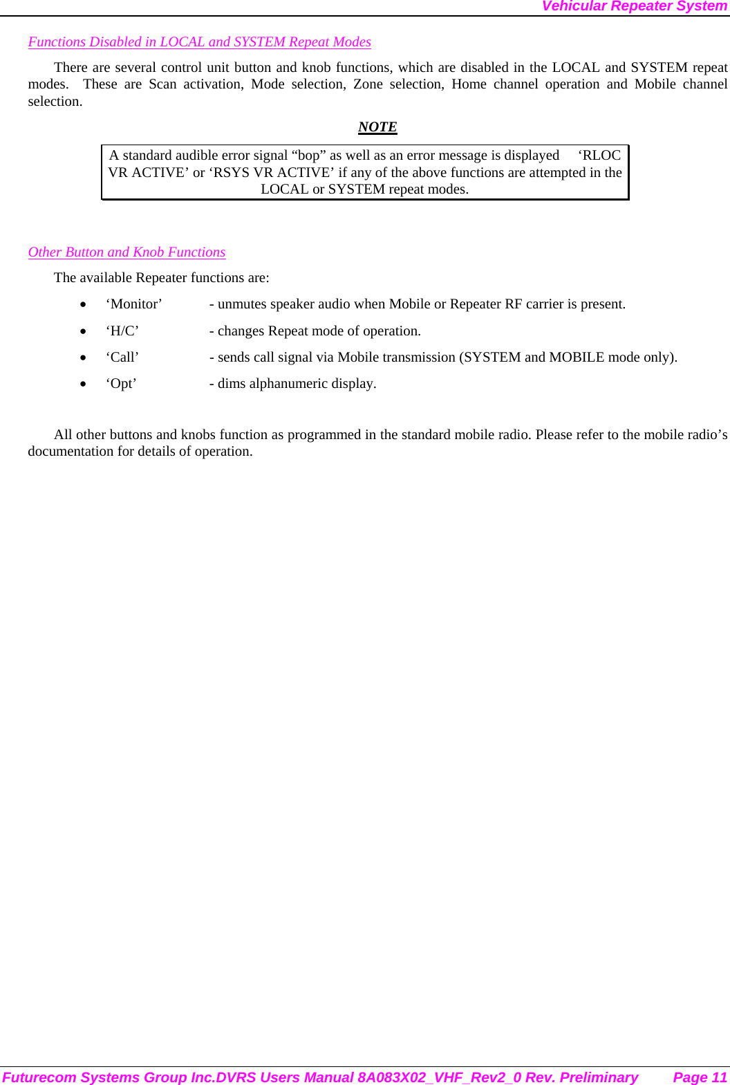 Vehicular Repeater System Futurecom Systems Group Inc.DVRS Users Manual 8A083X02_VHF_Rev2_0 Rev. Preliminary  Page 11 Functions Disabled in LOCAL and SYSTEM Repeat Modes There are several control unit button and knob functions, which are disabled in the LOCAL and SYSTEM repeat modes.  These are Scan activation, Mode selection, Zone selection, Home channel operation and Mobile channel selection.  NOTE A standard audible error signal “bop” as well as an error message is displayed     ‘RLOC VR ACTIVE’ or ‘RSYS VR ACTIVE’ if any of the above functions are attempted in the LOCAL or SYSTEM repeat modes.   Other Button and Knob Functions The available Repeater functions are: • ‘Monitor’  - unmutes speaker audio when Mobile or Repeater RF carrier is present. • ‘H/C’    - changes Repeat mode of operation. • ‘Call’    - sends call signal via Mobile transmission (SYSTEM and MOBILE mode only). • ‘Opt’    - dims alphanumeric display.  All other buttons and knobs function as programmed in the standard mobile radio. Please refer to the mobile radio’s documentation for details of operation.  