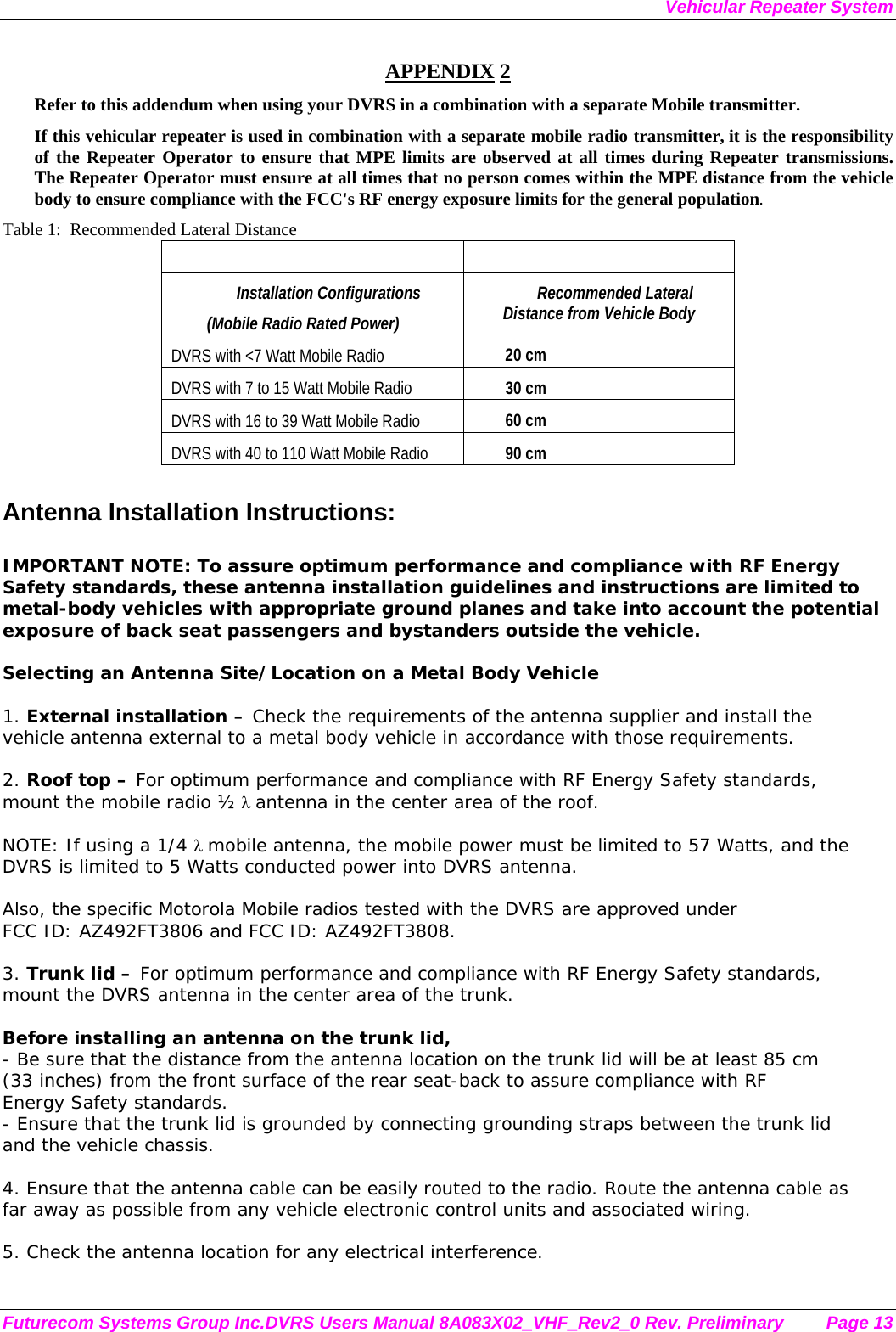 Vehicular Repeater System Futurecom Systems Group Inc.DVRS Users Manual 8A083X02_VHF_Rev2_0 Rev. Preliminary  Page 13 APPENDIX 2 Refer to this addendum when using your DVRS in a combination with a separate Mobile transmitter. If this vehicular repeater is used in combination with a separate mobile radio transmitter, it is the responsibility of the Repeater Operator to ensure that MPE limits are observed at all times during Repeater transmissions.  The Repeater Operator must ensure at all times that no person comes within the MPE distance from the vehicle body to ensure compliance with the FCC&apos;s RF energy exposure limits for the general population. Table 1:  Recommended Lateral Distance    Installation Configurations  (Mobile Radio Rated Power) Recommended Lateral Distance from Vehicle Body DVRS with &lt;7 Watt Mobile Radio 20 cm  DVRS with 7 to 15 Watt Mobile Radio  30 cm DVRS with 16 to 39 Watt Mobile Radio  60 cm DVRS with 40 to 110 Watt Mobile Radio  90 cm  Antenna Installation Instructions:  IMPORTANT NOTE: To assure optimum performance and compliance with RF Energy Safety standards, these antenna installation guidelines and instructions are limited to metal-body vehicles with appropriate ground planes and take into account the potential exposure of back seat passengers and bystanders outside the vehicle.  Selecting an Antenna Site/Location on a Metal Body Vehicle  1. External installation – Check the requirements of the antenna supplier and install the vehicle antenna external to a metal body vehicle in accordance with those requirements.  2. Roof top – For optimum performance and compliance with RF Energy Safety standards, mount the mobile radio ½ λ antenna in the center area of the roof.    NOTE: If using a 1/4 λ mobile antenna, the mobile power must be limited to 57 Watts, and the DVRS is limited to 5 Watts conducted power into DVRS antenna.    Also, the specific Motorola Mobile radios tested with the DVRS are approved under  FCC ID: AZ492FT3806 and FCC ID: AZ492FT3808.  3. Trunk lid – For optimum performance and compliance with RF Energy Safety standards, mount the DVRS antenna in the center area of the trunk.  Before installing an antenna on the trunk lid, - Be sure that the distance from the antenna location on the trunk lid will be at least 85 cm (33 inches) from the front surface of the rear seat-back to assure compliance with RF Energy Safety standards. - Ensure that the trunk lid is grounded by connecting grounding straps between the trunk lid and the vehicle chassis.  4. Ensure that the antenna cable can be easily routed to the radio. Route the antenna cable as far away as possible from any vehicle electronic control units and associated wiring.  5. Check the antenna location for any electrical interference.  