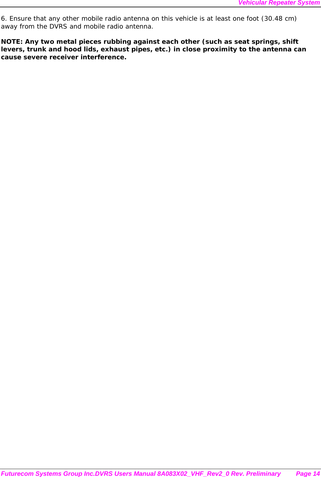 Vehicular Repeater System Futurecom Systems Group Inc.DVRS Users Manual 8A083X02_VHF_Rev2_0 Rev. Preliminary  Page 14 6. Ensure that any other mobile radio antenna on this vehicle is at least one foot (30.48 cm) away from the DVRS and mobile radio antenna.  NOTE: Any two metal pieces rubbing against each other (such as seat springs, shift levers, trunk and hood lids, exhaust pipes, etc.) in close proximity to the antenna can cause severe receiver interference. 