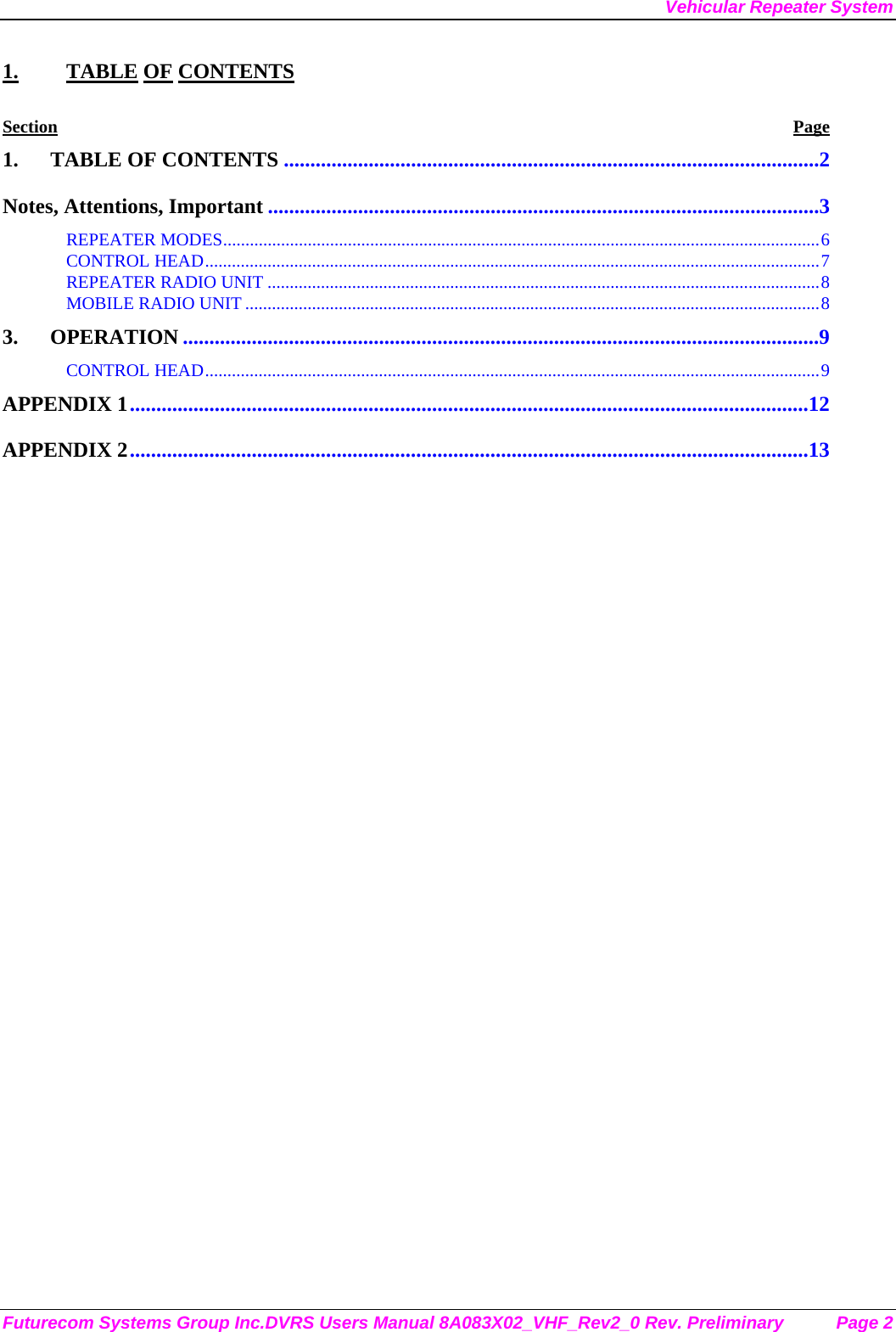 Vehicular Repeater System Futurecom Systems Group Inc.DVRS Users Manual 8A083X02_VHF_Rev2_0 Rev. Preliminary  Page 2 1. TABLE OF CONTENTS Section Page 1. TABLE OF CONTENTS .....................................................................................................2 Notes, Attentions, Important ........................................................................................................3 REPEATER MODES......................................................................................................................................6 CONTROL HEAD..........................................................................................................................................7 REPEATER RADIO UNIT ............................................................................................................................8 MOBILE RADIO UNIT .................................................................................................................................8 3. OPERATION ........................................................................................................................9 CONTROL HEAD..........................................................................................................................................9 APPENDIX 1................................................................................................................................12 APPENDIX 2................................................................................................................................13  