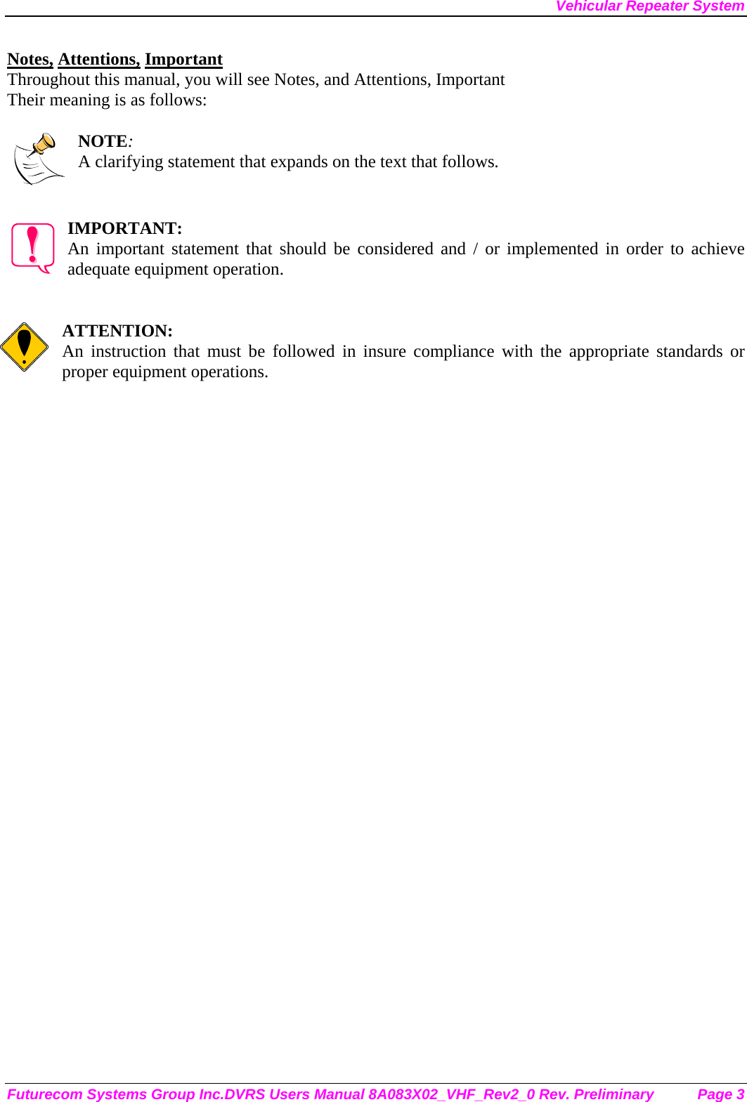 Vehicular Repeater System Futurecom Systems Group Inc.DVRS Users Manual 8A083X02_VHF_Rev2_0 Rev. Preliminary  Page 3 Notes, Attentions, Important Throughout this manual, you will see Notes, and Attentions, Important Their meaning is as follows:  NOTE: A clarifying statement that expands on the text that follows.   IMPORTANT: An important statement that should be considered and / or implemented in order to achieve adequate equipment operation.   ATTENTION: An instruction that must be followed in insure compliance with the appropriate standards or proper equipment operations.      