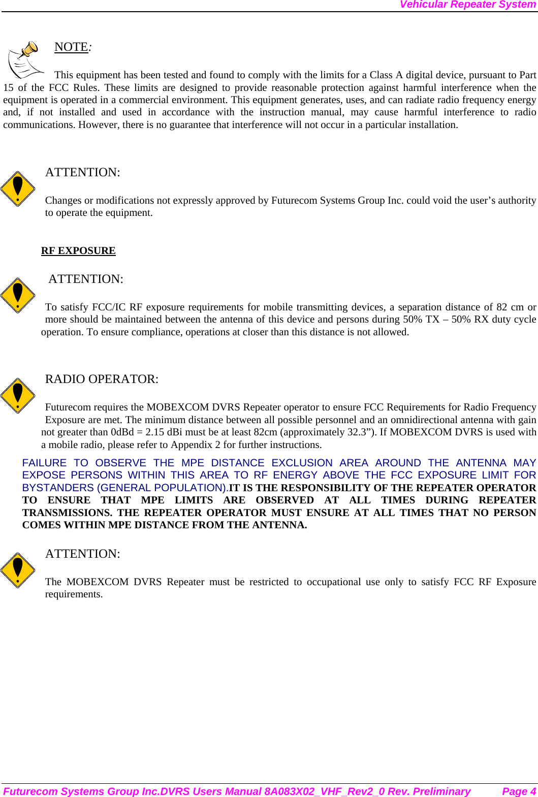 Vehicular Repeater System Futurecom Systems Group Inc.DVRS Users Manual 8A083X02_VHF_Rev2_0 Rev. Preliminary  Page 4  NOTE:  This equipment has been tested and found to comply with the limits for a Class A digital device, pursuant to Part 15 of the FCC Rules. These limits are designed to provide reasonable protection against harmful interference when the equipment is operated in a commercial environment. This equipment generates, uses, and can radiate radio frequency energy and, if not installed and used in accordance with the instruction manual, may cause harmful interference to radio communications. However, there is no guarantee that interference will not occur in a particular installation.   ATTENTION:  Changes or modifications not expressly approved by Futurecom Systems Group Inc. could void the user’s authority to operate the equipment.  RF EXPOSURE     ATTENTION:  To satisfy FCC/IC RF exposure requirements for mobile transmitting devices, a separation distance of 82 cm or more should be maintained between the antenna of this device and persons during 50% TX – 50% RX duty cycle operation. To ensure compliance, operations at closer than this distance is not allowed.    RADIO OPERATOR:  Futurecom requires the MOBEXCOM DVRS Repeater operator to ensure FCC Requirements for Radio Frequency Exposure are met. The minimum distance between all possible personnel and an omnidirectional antenna with gain not greater than 0dBd = 2.15 dBi must be at least 82cm (approximately 32.3”). If MOBEXCOM DVRS is used with a mobile radio, please refer to Appendix 2 for further instructions. FAILURE TO OBSERVE THE MPE DISTANCE EXCLUSION AREA AROUND THE ANTENNA MAY EXPOSE PERSONS WITHIN THIS AREA TO RF ENERGY ABOVE THE FCC EXPOSURE LIMIT FOR BYSTANDERS (GENERAL POPULATION).IT IS THE RESPONSIBILITY OF THE REPEATER OPERATOR TO ENSURE THAT MPE LIMITS ARE OBSERVED AT ALL TIMES DURING REPEATER TRANSMISSIONS. THE REPEATER OPERATOR MUST ENSURE AT ALL TIMES THAT NO PERSON COMES WITHIN MPE DISTANCE FROM THE ANTENNA.  ATTENTION:  The MOBEXCOM DVRS Repeater must be restricted to occupational use only to satisfy FCC RF Exposure requirements.  