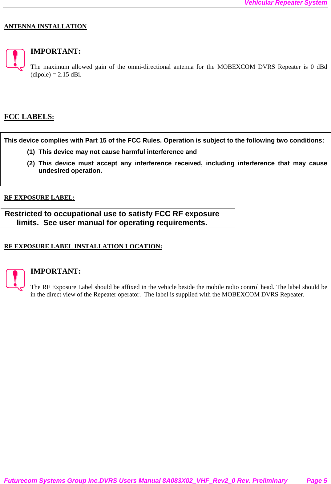 Vehicular Repeater System Futurecom Systems Group Inc.DVRS Users Manual 8A083X02_VHF_Rev2_0 Rev. Preliminary  Page 5  ANTENNA INSTALLATION   IMPORTANT:  The maximum allowed gain of the omni-directional antenna for the MOBEXCOM DVRS Repeater is 0 dBd (dipole) = 2.15 dBi.      FCC LABELS:  This device complies with Part 15 of the FCC Rules. Operation is subject to the following two conditions: (1)  This device may not cause harmful interference and (2) This device must accept any interference received, including interference that may cause undesired operation.   RF EXPOSURE LABEL:  Restricted to occupational use to satisfy FCC RF exposure limits.  See user manual for operating requirements.   RF EXPOSURE LABEL INSTALLATION LOCATION:   IMPORTANT:  The RF Exposure Label should be affixed in the vehicle beside the mobile radio control head. The label should be in the direct view of the Repeater operator.  The label is supplied with the MOBEXCOM DVRS Repeater. 