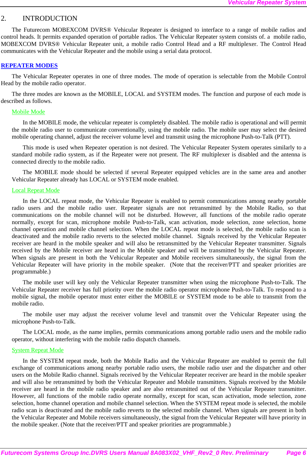 Vehicular Repeater System Futurecom Systems Group Inc.DVRS Users Manual 8A083X02_VHF_Rev2_0 Rev. Preliminary  Page 6 2. INTRODUCTION The Futurecom MOBEXCOM DVRS® Vehicular Repeater is designed to interface to a range of mobile radios and control heads. It permits expanded operation of portable radios. The Vehicular Repeater system consists of. a  mobile radio, MOBEXCOM DVRS® Vehicular Repeater unit, a mobile radio Control Head and a RF multiplexer. The Control Head communicates with the Vehicular Repeater and the mobile using a serial data protocol.  REPEATER MODES The Vehicular Repeater operates in one of three modes. The mode of operation is selectable from the Mobile Control Head by the mobile radio operator.  The three modes are known as the MOBILE, LOCAL and SYSTEM modes. The function and purpose of each mode is described as follows. Mobile Mode In the MOBILE mode, the vehicular repeater is completely disabled. The mobile radio is operational and will permit the mobile radio user to communicate conventionally, using the mobile radio. The mobile user may select the desired mobile operating channel, adjust the receiver volume level and transmit using the microphone Push-to-Talk (PTT).  This mode is used when Repeater operation is not desired. The Vehicular Repeater System operates similarly to a standard mobile radio system, as if the Repeater were not present. The RF multiplexer is disabled and the antenna is connected directly to the mobile radio. The MOBILE mode should be selected if several Repeater equipped vehicles are in the same area and another Vehicular Repeater already has LOCAL or SYSTEM mode enabled. Local Repeat Mode In the LOCAL repeat mode, the Vehicular Repeater is enabled to permit communications among nearby portable radio users and the mobile radio user. Repeater signals are not retransmitted by the Mobile Radio, so that communications on the mobile channel will not be disturbed. However, all functions of the mobile radio operate normally, except for scan, microphone mobile Push-to-Talk, scan activation, mode selection, zone selection, home channel operation and mobile channel selection. When the LOCAL repeat mode is selected, the mobile radio scan is deactivated and the mobile radio reverts to the selected mobile channel.  Signals received by the Vehicular Repeater receiver are heard in the mobile speaker and will also be retransmitted by the Vehicular Repeater transmitter. Signals received by the Mobile receiver are heard in the Mobile speaker and will be transmitted by the Vehicular Repeater. When signals are present in both the Vehicular Repeater and Mobile receivers simultaneously, the signal from the Vehicular Repeater will have priority in the mobile speaker.  (Note that the receiver/PTT and speaker priorities are programmable.) The mobile user will key only the Vehicular Repeater transmitter when using the microphone Push-to-Talk. The Vehicular Repeater receiver has full priority over the mobile radio operator microphone Push-to-Talk. To respond to a mobile signal, the mobile operator must enter either the MOBILE or SYSTEM mode to be able to transmit from the mobile radio.  The mobile user may adjust the receiver volume level and transmit over the Vehicular Repeater using the microphone Push-to-Talk.  The LOCAL mode, as the name implies, permits communications among portable radio users and the mobile radio operator, without interfering with the mobile radio dispatch channels.  System Repeat Mode In the SYSTEM repeat mode, both the Mobile Radio and the Vehicular Repeater are enabled to permit the full exchange of communications among nearby portable radio users, the mobile radio user and the dispatcher and other users on the Mobile Radio channel. Signals received by the Vehicular Repeater receiver are heard in the mobile speaker and will also be retransmitted by both the Vehicular Repeater and Mobile transmitters. Signals received by the Mobile receiver are heard in the mobile radio speaker and are also retransmitted out of the Vehicular Repeater transmitter. However, all functions of the mobile radio operate normally, except for scan, scan activation, mode selection, zone selection, home channel operation and mobile channel selection. When the SYSTEM repeat mode is selected, the mobile radio scan is deactivated and the mobile radio reverts to the selected mobile channel. When signals are present in both the Vehicular Repeater and Mobile receivers simultaneously, the signal from the Vehicular Repeater will have priority in the mobile speaker. (Note that the receiver/PTT and speaker priorities are programmable.) 