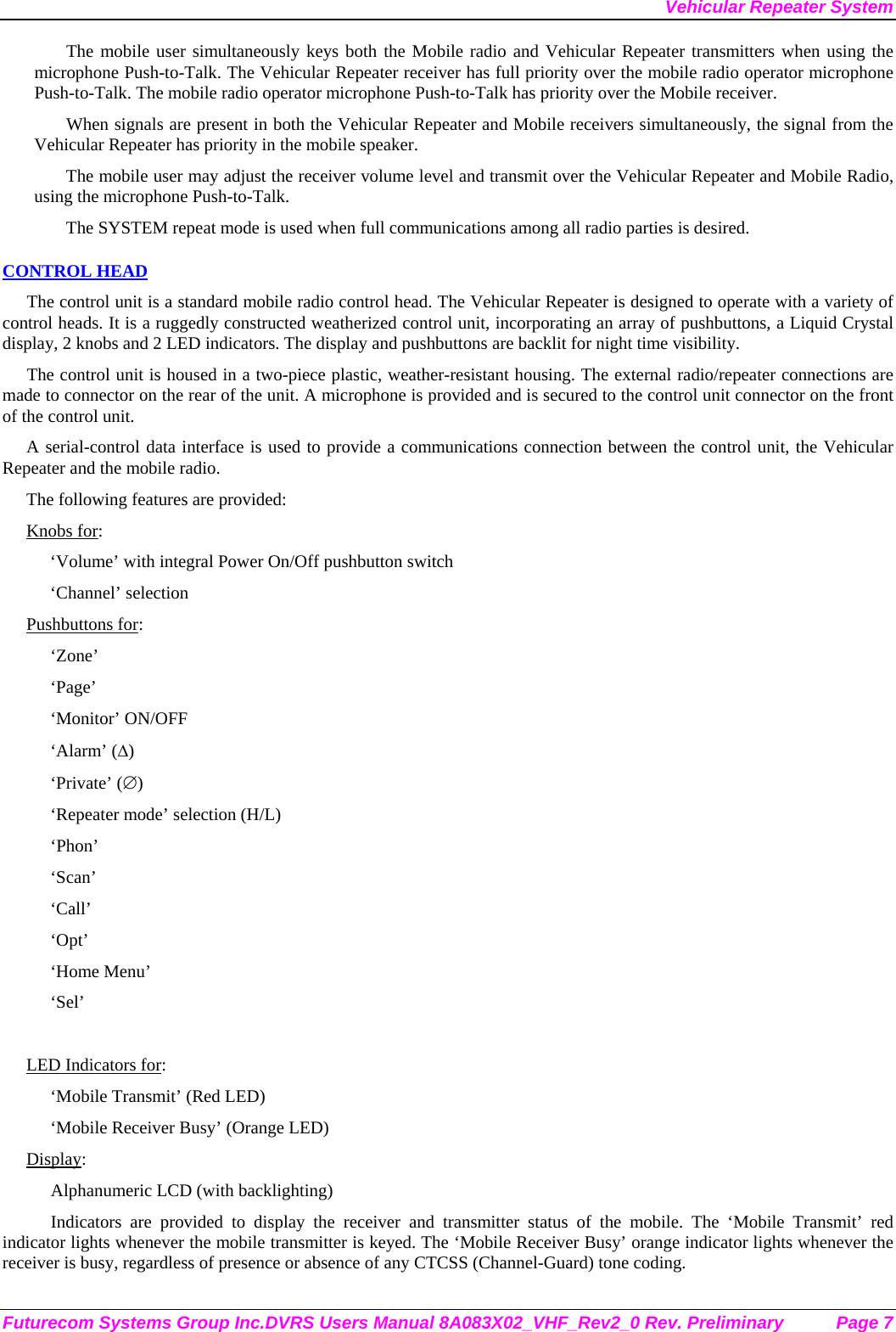 Vehicular Repeater System Futurecom Systems Group Inc.DVRS Users Manual 8A083X02_VHF_Rev2_0 Rev. Preliminary  Page 7 The mobile user simultaneously keys both the Mobile radio and Vehicular Repeater transmitters when using the microphone Push-to-Talk. The Vehicular Repeater receiver has full priority over the mobile radio operator microphone Push-to-Talk. The mobile radio operator microphone Push-to-Talk has priority over the Mobile receiver. When signals are present in both the Vehicular Repeater and Mobile receivers simultaneously, the signal from the Vehicular Repeater has priority in the mobile speaker. The mobile user may adjust the receiver volume level and transmit over the Vehicular Repeater and Mobile Radio, using the microphone Push-to-Talk.  The SYSTEM repeat mode is used when full communications among all radio parties is desired. CONTROL HEAD The control unit is a standard mobile radio control head. The Vehicular Repeater is designed to operate with a variety of control heads. It is a ruggedly constructed weatherized control unit, incorporating an array of pushbuttons, a Liquid Crystal display, 2 knobs and 2 LED indicators. The display and pushbuttons are backlit for night time visibility.  The control unit is housed in a two-piece plastic, weather-resistant housing. The external radio/repeater connections are made to connector on the rear of the unit. A microphone is provided and is secured to the control unit connector on the front of the control unit.  A serial-control data interface is used to provide a communications connection between the control unit, the Vehicular Repeater and the mobile radio.  The following features are provided: Knobs for: ‘Volume’ with integral Power On/Off pushbutton switch ‘Channel’ selection Pushbuttons for: ‘Zone’ ‘Page’ ‘Monitor’ ON/OFF ‘Alarm’ (∆) ‘Private’ (∅) ‘Repeater mode’ selection (H/L) ‘Phon’ ‘Scan’ ‘Call’ ‘Opt’ ‘Home Menu’ ‘Sel’  LED Indicators for: ‘Mobile Transmit’ (Red LED) ‘Mobile Receiver Busy’ (Orange LED) Display: Alphanumeric LCD (with backlighting) Indicators are provided to display the receiver and transmitter status of the mobile. The ‘Mobile Transmit’ red indicator lights whenever the mobile transmitter is keyed. The ‘Mobile Receiver Busy’ orange indicator lights whenever the receiver is busy, regardless of presence or absence of any CTCSS (Channel-Guard) tone coding.  