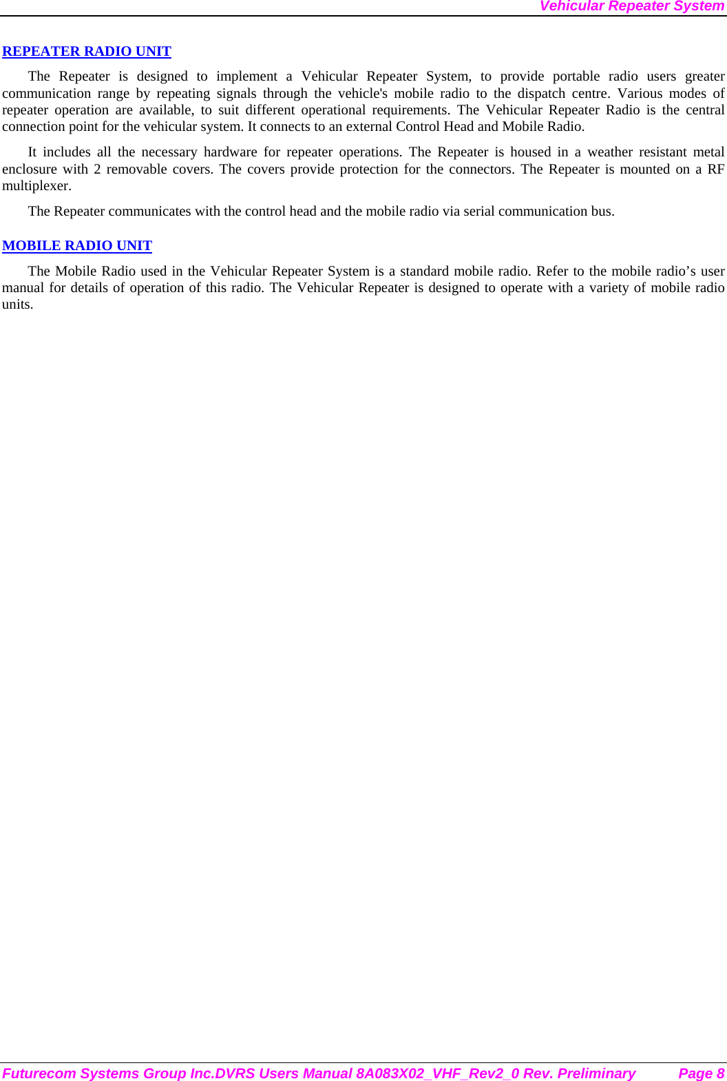 Vehicular Repeater System Futurecom Systems Group Inc.DVRS Users Manual 8A083X02_VHF_Rev2_0 Rev. Preliminary  Page 8 REPEATER RADIO UNIT The Repeater is designed to implement a Vehicular Repeater System, to provide portable radio users greater communication range by repeating signals through the vehicle&apos;s mobile radio to the dispatch centre. Various modes of repeater operation are available, to suit different operational requirements. The Vehicular Repeater Radio is the central connection point for the vehicular system. It connects to an external Control Head and Mobile Radio.  It includes all the necessary hardware for repeater operations. The Repeater is housed in a weather resistant metal enclosure with 2 removable covers. The covers provide protection for the connectors. The Repeater is mounted on a RF multiplexer. The Repeater communicates with the control head and the mobile radio via serial communication bus.   MOBILE RADIO UNIT The Mobile Radio used in the Vehicular Repeater System is a standard mobile radio. Refer to the mobile radio’s user manual for details of operation of this radio. The Vehicular Repeater is designed to operate with a variety of mobile radio units. 
