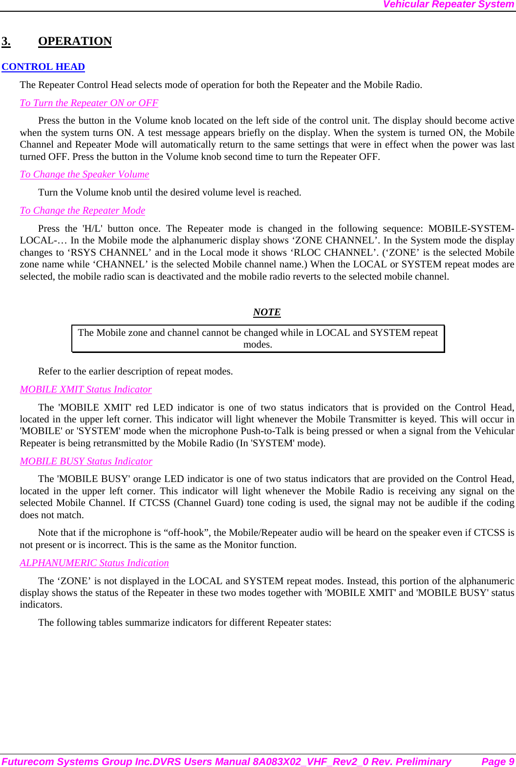 Vehicular Repeater System Futurecom Systems Group Inc.DVRS Users Manual 8A083X02_VHF_Rev2_0 Rev. Preliminary  Page 9 3. OPERATION CONTROL HEAD The Repeater Control Head selects mode of operation for both the Repeater and the Mobile Radio. To Turn the Repeater ON or OFF Press the button in the Volume knob located on the left side of the control unit. The display should become active when the system turns ON. A test message appears briefly on the display. When the system is turned ON, the Mobile Channel and Repeater Mode will automatically return to the same settings that were in effect when the power was last turned OFF. Press the button in the Volume knob second time to turn the Repeater OFF. To Change the Speaker Volume Turn the Volume knob until the desired volume level is reached.  To Change the Repeater Mode Press the &apos;H/L&apos; button once. The Repeater mode is changed in the following sequence: MOBILE-SYSTEM-LOCAL-… In the Mobile mode the alphanumeric display shows ‘ZONE CHANNEL’. In the System mode the display changes to ‘RSYS CHANNEL’ and in the Local mode it shows ‘RLOC CHANNEL’. (‘ZONE’ is the selected Mobile zone name while ‘CHANNEL’ is the selected Mobile channel name.) When the LOCAL or SYSTEM repeat modes are selected, the mobile radio scan is deactivated and the mobile radio reverts to the selected mobile channel.   NOTE The Mobile zone and channel cannot be changed while in LOCAL and SYSTEM repeat modes. Refer to the earlier description of repeat modes.  MOBILE XMIT Status Indicator The &apos;MOBILE XMIT&apos; red LED indicator is one of two status indicators that is provided on the Control Head, located in the upper left corner. This indicator will light whenever the Mobile Transmitter is keyed. This will occur in &apos;MOBILE&apos; or &apos;SYSTEM&apos; mode when the microphone Push-to-Talk is being pressed or when a signal from the Vehicular Repeater is being retransmitted by the Mobile Radio (In &apos;SYSTEM&apos; mode). MOBILE BUSY Status Indicator The &apos;MOBILE BUSY&apos; orange LED indicator is one of two status indicators that are provided on the Control Head, located in the upper left corner. This indicator will light whenever the Mobile Radio is receiving any signal on the selected Mobile Channel. If CTCSS (Channel Guard) tone coding is used, the signal may not be audible if the coding does not match. Note that if the microphone is “off-hook”, the Mobile/Repeater audio will be heard on the speaker even if CTCSS is not present or is incorrect. This is the same as the Monitor function. ALPHANUMERIC Status Indication The ‘ZONE’ is not displayed in the LOCAL and SYSTEM repeat modes. Instead, this portion of the alphanumeric display shows the status of the Repeater in these two modes together with &apos;MOBILE XMIT&apos; and &apos;MOBILE BUSY&apos; status indicators. The following tables summarize indicators for different Repeater states: 