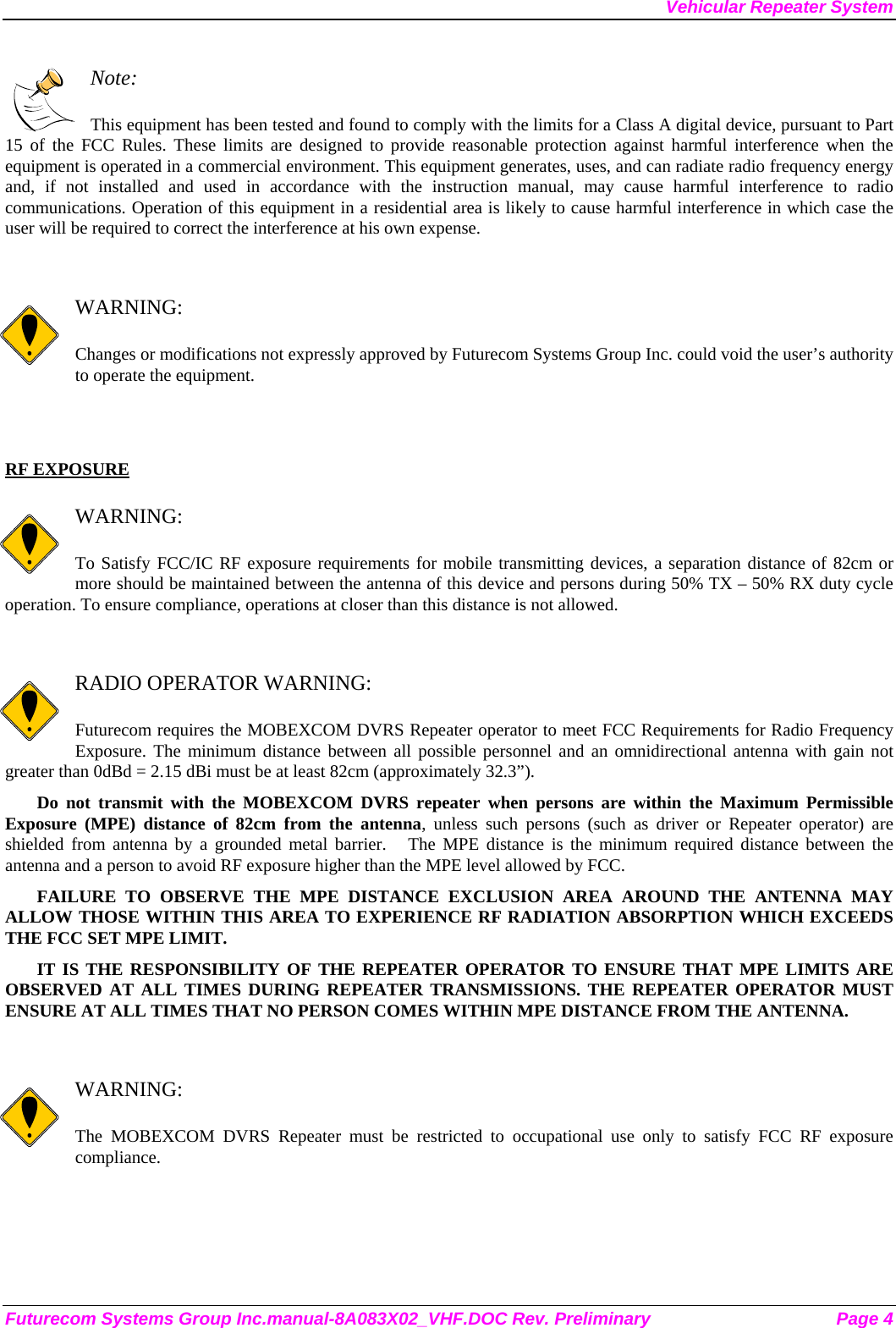 Vehicular Repeater System  Note:  This equipment has been tested and found to comply with the limits for a Class A digital device, pursuant to Part 15 of the FCC Rules. These limits are designed to provide reasonable protection against harmful interference when the equipment is operated in a commercial environment. This equipment generates, uses, and can radiate radio frequency energy and, if not installed and used in accordance with the instruction manual, may cause harmful interference to radio communications. Operation of this equipment in a residential area is likely to cause harmful interference in which case the user will be required to correct the interference at his own expense.   WARNING:  Changes or modifications not expressly approved by Futurecom Systems Group Inc. could void the user’s authority to operate the equipment.   RF EXPOSURE    WARNING:  To Satisfy FCC/IC RF exposure requirements for mobile transmitting devices, a separation distance of 82cm or more should be maintained between the antenna of this device and persons during 50% TX – 50% RX duty cycle operation. To ensure compliance, operations at closer than this distance is not allowed.    RADIO OPERATOR WARNING:  Futurecom requires the MOBEXCOM DVRS Repeater operator to meet FCC Requirements for Radio Frequency Exposure. The minimum distance between all possible personnel and an omnidirectional antenna with gain not greater than 0dBd = 2.15 dBi must be at least 82cm (approximately 32.3”). Do not transmit with the MOBEXCOM DVRS repeater when persons are within the Maximum Permissible Exposure (MPE) distance of 82cm from the antenna, unless such persons (such as driver or Repeater operator) are shielded from antenna by a grounded metal barrier.   The MPE distance is the minimum required distance between the antenna and a person to avoid RF exposure higher than the MPE level allowed by FCC. FAILURE TO OBSERVE THE MPE DISTANCE EXCLUSION AREA AROUND THE ANTENNA MAY ALLOW THOSE WITHIN THIS AREA TO EXPERIENCE RF RADIATION ABSORPTION WHICH EXCEEDS THE FCC SET MPE LIMIT. IT IS THE RESPONSIBILITY OF THE REPEATER OPERATOR TO ENSURE THAT MPE LIMITS ARE OBSERVED AT ALL TIMES DURING REPEATER TRANSMISSIONS. THE REPEATER OPERATOR MUST ENSURE AT ALL TIMES THAT NO PERSON COMES WITHIN MPE DISTANCE FROM THE ANTENNA.   WARNING:  The MOBEXCOM DVRS Repeater must be restricted to occupational use only to satisfy FCC RF exposure compliance.  Futurecom Systems Group Inc.manual-8A083X02_VHF.DOC Rev. Preliminary  Page 4 