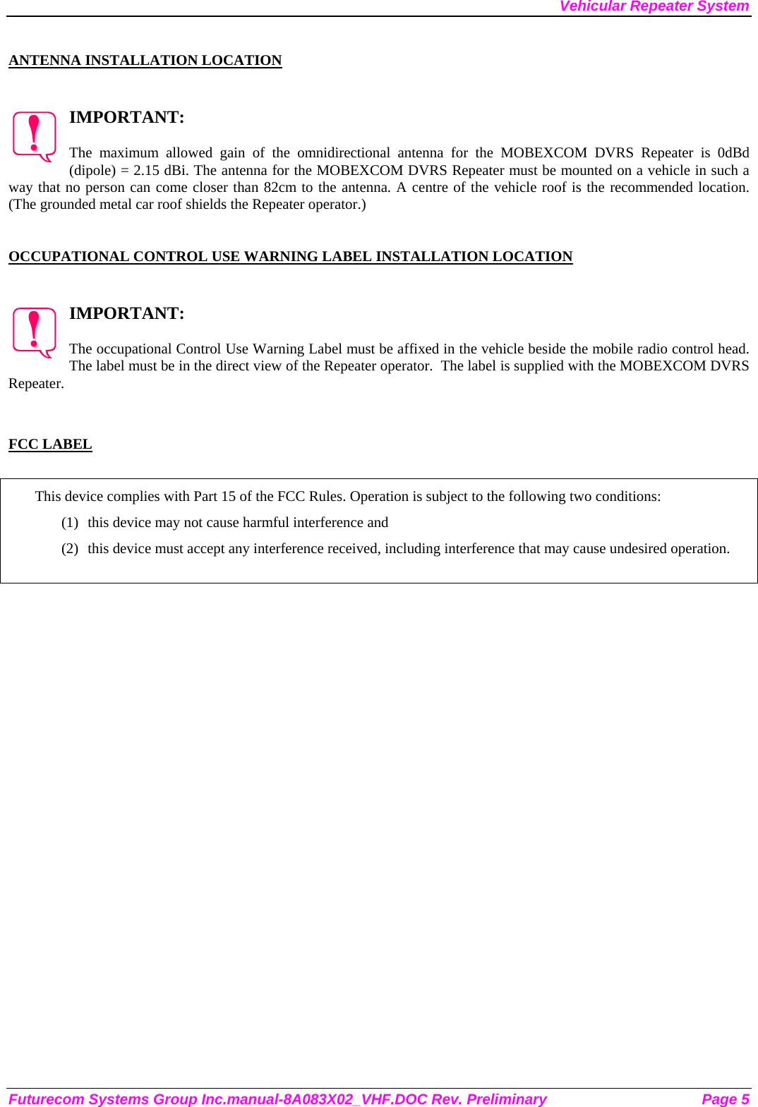 Vehicular Repeater System  ANTENNA INSTALLATION LOCATION  IMPORTANT:  The maximum allowed gain of the omnidirectional antenna for the MOBEXCOM DVRS Repeater is 0dBd (dipole) = 2.15 dBi. The antenna for the MOBEXCOM DVRS Repeater must be mounted on a vehicle in such a way that no person can come closer than 82cm to the antenna. A centre of the vehicle roof is the recommended location. (The grounded metal car roof shields the Repeater operator.)     OCCUPATIONAL CONTROL USE WARNING LABEL INSTALLATION LOCATION  IMPORTANT:  The occupational Control Use Warning Label must be affixed in the vehicle beside the mobile radio control head. The label must be in the direct view of the Repeater operator.  The label is supplied with the MOBEXCOM DVRS Repeater.   FCC LABEL  This device complies with Part 15 of the FCC Rules. Operation is subject to the following two conditions: (1)  this device may not cause harmful interference and (2)  this device must accept any interference received, including interference that may cause undesired operation.   Futurecom Systems Group Inc.manual-8A083X02_VHF.DOC Rev. Preliminary  Page 5 