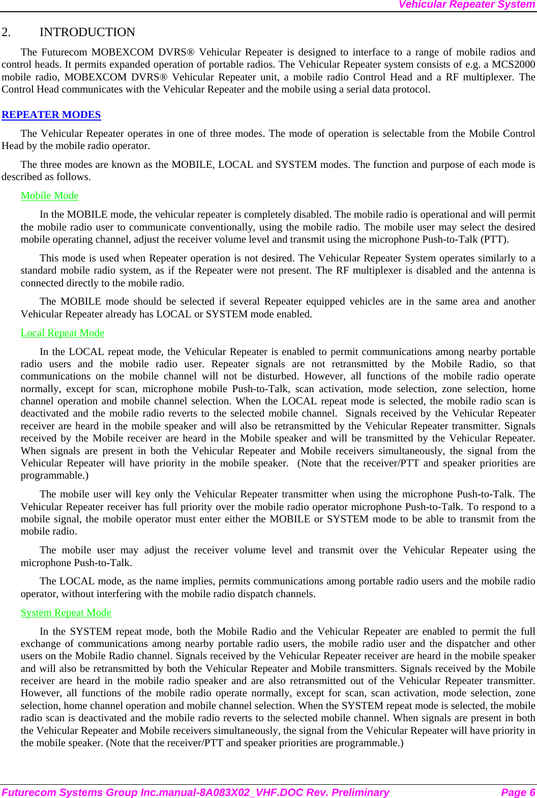 Vehicular Repeater System 2. INTRODUCTION The Futurecom MOBEXCOM DVRS® Vehicular Repeater is designed to interface to a range of mobile radios and control heads. It permits expanded operation of portable radios. The Vehicular Repeater system consists of e.g. a MCS2000  mobile radio, MOBEXCOM DVRS® Vehicular Repeater unit, a mobile radio Control Head and a RF multiplexer. The Control Head communicates with the Vehicular Repeater and the mobile using a serial data protocol.  REPEATER MODES The Vehicular Repeater operates in one of three modes. The mode of operation is selectable from the Mobile Control Head by the mobile radio operator.  The three modes are known as the MOBILE, LOCAL and SYSTEM modes. The function and purpose of each mode is described as follows. Mobile Mode In the MOBILE mode, the vehicular repeater is completely disabled. The mobile radio is operational and will permit the mobile radio user to communicate conventionally, using the mobile radio. The mobile user may select the desired mobile operating channel, adjust the receiver volume level and transmit using the microphone Push-to-Talk (PTT).  This mode is used when Repeater operation is not desired. The Vehicular Repeater System operates similarly to a standard mobile radio system, as if the Repeater were not present. The RF multiplexer is disabled and the antenna is connected directly to the mobile radio. The MOBILE mode should be selected if several Repeater equipped vehicles are in the same area and another Vehicular Repeater already has LOCAL or SYSTEM mode enabled. Local Repeat Mode In the LOCAL repeat mode, the Vehicular Repeater is enabled to permit communications among nearby portable radio users and the mobile radio user. Repeater signals are not retransmitted by the Mobile Radio, so that communications on the mobile channel will not be disturbed. However, all functions of the mobile radio operate normally, except for scan, microphone mobile Push-to-Talk, scan activation, mode selection, zone selection, home channel operation and mobile channel selection. When the LOCAL repeat mode is selected, the mobile radio scan is deactivated and the mobile radio reverts to the selected mobile channel.  Signals received by the Vehicular Repeater receiver are heard in the mobile speaker and will also be retransmitted by the Vehicular Repeater transmitter. Signals received by the Mobile receiver are heard in the Mobile speaker and will be transmitted by the Vehicular Repeater. When signals are present in both the Vehicular Repeater and Mobile receivers simultaneously, the signal from the Vehicular Repeater will have priority in the mobile speaker.  (Note that the receiver/PTT and speaker priorities are programmable.) The mobile user will key only the Vehicular Repeater transmitter when using the microphone Push-to-Talk. The Vehicular Repeater receiver has full priority over the mobile radio operator microphone Push-to-Talk. To respond to a mobile signal, the mobile operator must enter either the MOBILE or SYSTEM mode to be able to transmit from the mobile radio.  The mobile user may adjust the receiver volume level and transmit over the Vehicular Repeater using the microphone Push-to-Talk.  The LOCAL mode, as the name implies, permits communications among portable radio users and the mobile radio operator, without interfering with the mobile radio dispatch channels.  System Repeat Mode In the SYSTEM repeat mode, both the Mobile Radio and the Vehicular Repeater are enabled to permit the full exchange of communications among nearby portable radio users, the mobile radio user and the dispatcher and other users on the Mobile Radio channel. Signals received by the Vehicular Repeater receiver are heard in the mobile speaker and will also be retransmitted by both the Vehicular Repeater and Mobile transmitters. Signals received by the Mobile receiver are heard in the mobile radio speaker and are also retransmitted out of the Vehicular Repeater transmitter. However, all functions of the mobile radio operate normally, except for scan, scan activation, mode selection, zone selection, home channel operation and mobile channel selection. When the SYSTEM repeat mode is selected, the mobile radio scan is deactivated and the mobile radio reverts to the selected mobile channel. When signals are present in both the Vehicular Repeater and Mobile receivers simultaneously, the signal from the Vehicular Repeater will have priority in the mobile speaker. (Note that the receiver/PTT and speaker priorities are programmable.) Futurecom Systems Group Inc.manual-8A083X02_VHF.DOC Rev. Preliminary  Page 6 