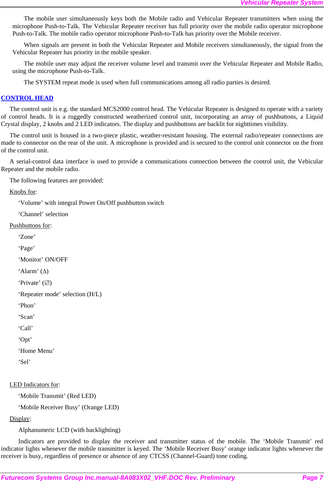Vehicular Repeater System The mobile user simultaneously keys both the Mobile radio and Vehicular Repeater transmitters when using the microphone Push-to-Talk. The Vehicular Repeater receiver has full priority over the mobile radio operator microphone Push-to-Talk. The mobile radio operator microphone Push-to-Talk has priority over the Mobile receiver. When signals are present in both the Vehicular Repeater and Mobile receivers simultaneously, the signal from the Vehicular Repeater has priority in the mobile speaker. The mobile user may adjust the receiver volume level and transmit over the Vehicular Repeater and Mobile Radio, using the microphone Push-to-Talk.  The SYSTEM repeat mode is used when full communications among all radio parties is desired. CONTROL HEAD The control unit is e.g. the standard MCS2000 control head. The Vehicular Repeater is designed to operate with a variety of control heads. It is a ruggedly constructed weatherized control unit, incorporating an array of pushbuttons, a Liquid Crystal display, 2 knobs and 2 LED indicators. The display and pushbuttons are backlit for nighttimes visibility.  The control unit is housed in a two-piece plastic, weather-resistant housing. The external radio/repeater connections are made to connector on the rear of the unit. A microphone is provided and is secured to the control unit connector on the front of the control unit.  A serial-control data interface is used to provide a communications connection between the control unit, the Vehicular Repeater and the mobile radio.  The following features are provided: Knobs for: ‘Volume’ with integral Power On/Off pushbutton switch ‘Channel’ selection Pushbuttons for: ‘Zone’ ‘Page’ ‘Monitor’ ON/OFF ‘Alarm’ (∆) ‘Private’ (∅) ‘Repeater mode’ selection (H/L) ‘Phon’ ‘Scan’ ‘Call’ ‘Opt’ ‘Home Menu’ ‘Sel’  LED Indicators for: ‘Mobile Transmit’ (Red LED) ‘Mobile Receiver Busy’ (Orange LED) Display: Alphanumeric LCD (with backlighting) Indicators are provided to display the receiver and transmitter status of the mobile. The ‘Mobile Transmit’ red indicator lights whenever the mobile transmitter is keyed. The ‘Mobile Receiver Busy’ orange indicator lights whenever the receiver is busy, regardless of presence or absence of any CTCSS (Channel-Guard) tone coding.  Futurecom Systems Group Inc.manual-8A083X02_VHF.DOC Rev. Preliminary  Page 7 