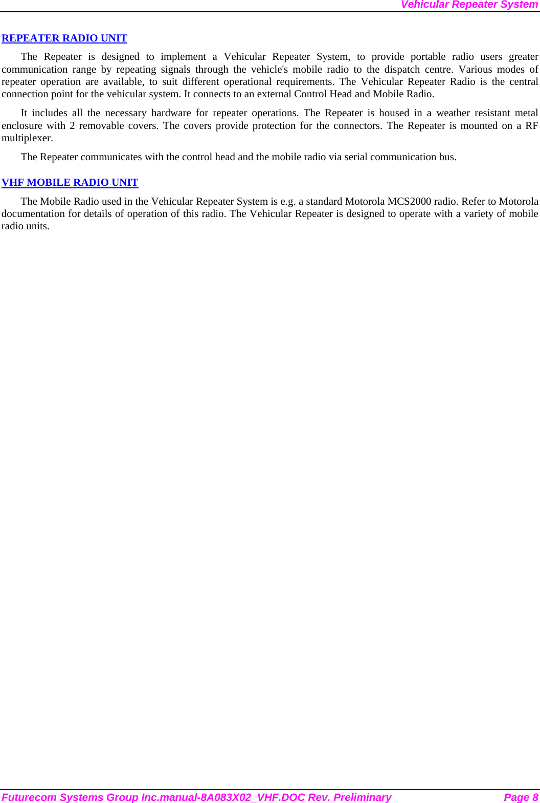 Vehicular Repeater System REPEATER RADIO UNIT The Repeater is designed to implement a Vehicular Repeater System, to provide portable radio users greater communication range by repeating signals through the vehicle&apos;s mobile radio to the dispatch centre. Various modes of repeater operation are available, to suit different operational requirements. The Vehicular Repeater Radio is the central connection point for the vehicular system. It connects to an external Control Head and Mobile Radio.  It includes all the necessary hardware for repeater operations. The Repeater is housed in a weather resistant metal enclosure with 2 removable covers. The covers provide protection for the connectors. The Repeater is mounted on a RF multiplexer. The Repeater communicates with the control head and the mobile radio via serial communication bus.   VHF MOBILE RADIO UNIT The Mobile Radio used in the Vehicular Repeater System is e.g. a standard Motorola MCS2000 radio. Refer to Motorola documentation for details of operation of this radio. The Vehicular Repeater is designed to operate with a variety of mobile radio units. Futurecom Systems Group Inc.manual-8A083X02_VHF.DOC Rev. Preliminary  Page 8 