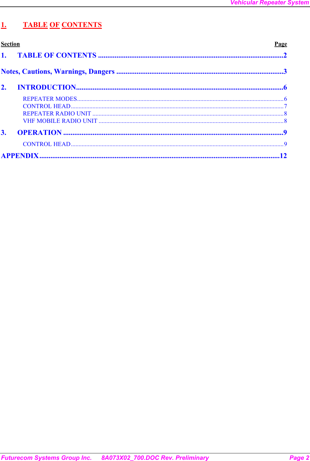 Vehicular Repeater System Futurecom Systems Group Inc.  8A073X02_700.DOC Rev. Preliminary  Page 2 1. TABLE OF CONTENTS Section Page 1. TABLE OF CONTENTS .....................................................................................................2 Notes, Cautions, Warnings, Dangers ...........................................................................................3 2. INTRODUCTION.................................................................................................................6 REPEATER MODES......................................................................................................................................6 CONTROL HEAD..........................................................................................................................................7 REPEATER RADIO UNIT ............................................................................................................................8 VHF MOBILE RADIO UNIT ........................................................................................................................8 3. OPERATION ........................................................................................................................9 CONTROL HEAD..........................................................................................................................................9 APPENDIX...................................................................................................................................12  