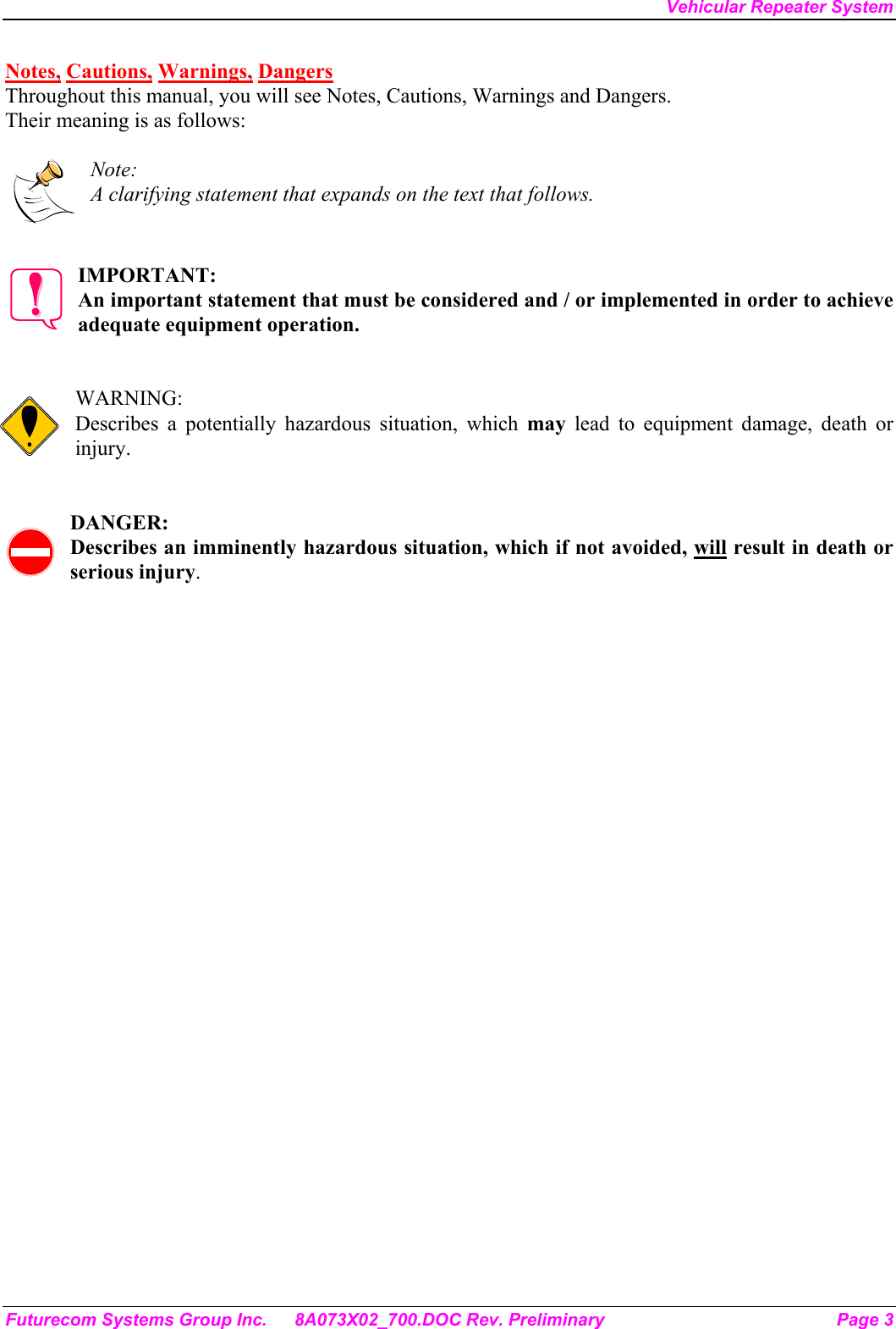 Vehicular Repeater System Futurecom Systems Group Inc.  8A073X02_700.DOC Rev. Preliminary  Page 3 Notes, Cautions, Warnings, Dangers Throughout this manual, you will see Notes, Cautions, Warnings and Dangers. Their meaning is as follows:  Note: A clarifying statement that expands on the text that follows.   IMPORTANT: An important statement that must be considered and / or implemented in order to achieve adequate equipment operation.   WARNING: Describes a potentially hazardous situation, which may lead to equipment damage, death or injury.   DANGER: Describes an imminently hazardous situation, which if not avoided, will result in death or serious injury. 