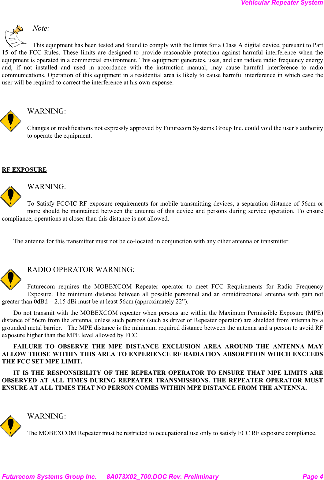 Vehicular Repeater System Futurecom Systems Group Inc.  8A073X02_700.DOC Rev. Preliminary  Page 4  Note:  This equipment has been tested and found to comply with the limits for a Class A digital device, pursuant to Part 15 of the FCC Rules. These limits are designed to provide reasonable protection against harmful interference when the equipment is operated in a commercial environment. This equipment generates, uses, and can radiate radio frequency energy and, if not installed and used in accordance with the instruction manual, may cause harmful interference to radio communications. Operation of this equipment in a residential area is likely to cause harmful interference in which case the user will be required to correct the interference at his own expense.   WARNING:  Changes or modifications not expressly approved by Futurecom Systems Group Inc. could void the user’s authority to operate the equipment.   RF EXPOSURE   WARNING:  To Satisfy FCC/IC RF exposure requirements for mobile transmitting devices, a separation distance of 56cm or more should be maintained between the antenna of this device and persons during service operation. To ensure compliance, operations at closer than this distance is not allowed.   The antenna for this transmitter must not be co-located in conjunction with any other antenna or transmitter.   RADIO OPERATOR WARNING:  Futurecom requires the MOBEXCOM Repeater operator to meet FCC Requirements for Radio Frequency Exposure. The minimum distance between all possible personnel and an omnidirectional antenna with gain not greater than 0dBd = 2.15 dBi must be at least 56cm (approximately 22”). Do not transmit with the MOBEXCOM repeater when persons are within the Maximum Permissible Exposure (MPE) distance of 56cm from the antenna, unless such persons (such as driver or Repeater operator) are shielded from antenna by a grounded metal barrier.   The MPE distance is the minimum required distance between the antenna and a person to avoid RF exposure higher than the MPE level allowed by FCC. FAILURE TO OBSERVE THE MPE DISTANCE EXCLUSION AREA AROUND THE ANTENNA MAY ALLOW THOSE WITHIN THIS AREA TO EXPERIENCE RF RADIATION ABSORPTION WHICH EXCEEDS THE FCC SET MPE LIMIT. IT IS THE RESPONSIBILITY OF THE REPEATER OPERATOR TO ENSURE THAT MPE LIMITS ARE OBSERVED AT ALL TIMES DURING REPEATER TRANSMISSIONS. THE REPEATER OPERATOR MUST ENSURE AT ALL TIMES THAT NO PERSON COMES WITHIN MPE DISTANCE FROM THE ANTENNA.   WARNING:  The MOBEXCOM Repeater must be restricted to occupational use only to satisfy FCC RF exposure compliance.  