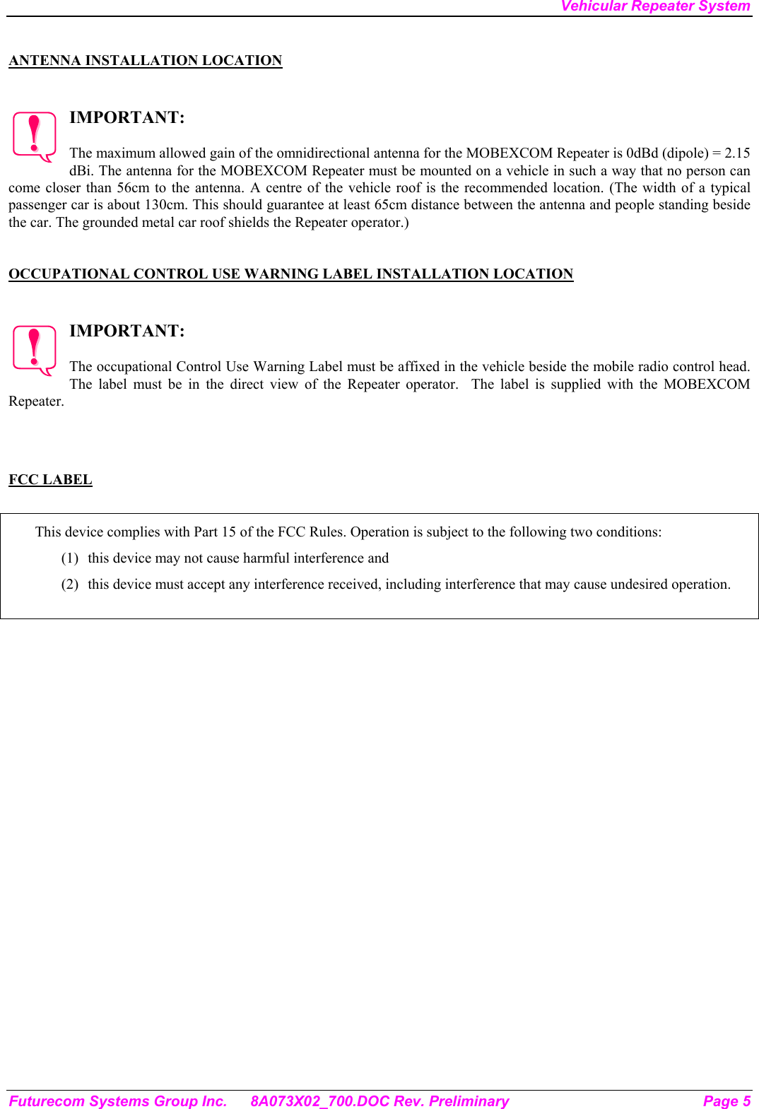 Vehicular Repeater System Futurecom Systems Group Inc.  8A073X02_700.DOC Rev. Preliminary  Page 5  ANTENNA INSTALLATION LOCATION   IMPORTANT:  The maximum allowed gain of the omnidirectional antenna for the MOBEXCOM Repeater is 0dBd (dipole) = 2.15 dBi. The antenna for the MOBEXCOM Repeater must be mounted on a vehicle in such a way that no person can come closer than 56cm to the antenna. A centre of the vehicle roof is the recommended location. (The width of a typical passenger car is about 130cm. This should guarantee at least 65cm distance between the antenna and people standing beside the car. The grounded metal car roof shields the Repeater operator.)     OCCUPATIONAL CONTROL USE WARNING LABEL INSTALLATION LOCATION   IMPORTANT:  The occupational Control Use Warning Label must be affixed in the vehicle beside the mobile radio control head. The label must be in the direct view of the Repeater operator.  The label is supplied with the MOBEXCOM Repeater.    FCC LABEL  This device complies with Part 15 of the FCC Rules. Operation is subject to the following two conditions: (1)  this device may not cause harmful interference and (2)  this device must accept any interference received, including interference that may cause undesired operation.    